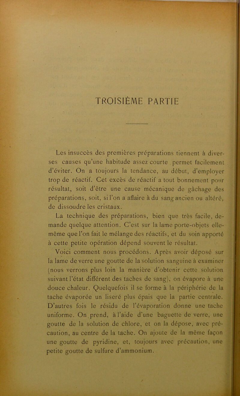 Les insuccès des premières préparations tiennent à diver- ses causes qu’une habitude assez courte . permet facilement d’éviter. On a toujours la tendance, au début, d’employer trop de réactif. Cet excès de réactif a tout bonnement pour résultat, soit d’être une cause mécanique de gâchage des préparations, soit, si l’on a affaire à du sang ancien ou altéré, de dissoudre les cristaux. La technique des préparations, bien que très facile, de- mande quelque attention. C’est sur la lame porte-objets elle- même que l’on fait le mélange des réactifs, et du soin apporté à cette petite opération dépend souvent le résultat. Voici comment nous procédons. Après avoir déposé sur la lame de verre une goutte de la solution sanguine à examiner (nous verrons plus loin la manière d’obtenir cette solution suivant l’état différent des taches de sang), on évapore à une douce chaleur. Quelquefois il se forme à la périphérie de la tache évaporée un liseré plus épais que la partie centrale. D’autres fois le résidu de l’évaporation donne une tache uniforme. On .prend, à l’aide d’une baguette de verre, une goutte de la solution de chlore, et on la dépose, avec pré- caution, au centre de la tache. On ajoute de la même façon une goutte de pyridine, et, toujours avec précaution, une petite goutte de sulfure d’ammonium. I