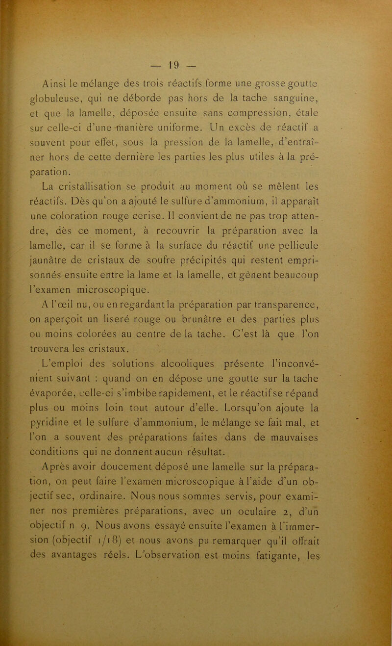 Ainsi le mélange des trois réactifs forme une grosse goutte globuleuse, qui ne déborde pas hors de la tache sanguine, et que la lamelle, déposée ensuite sans compression, étale sur celle-ci d’une hianière uniforme. Un excès de réactif a souvent pour effet, sous la pression de la lamelle, d’entraî- ner hors de cette dernière les parties les plus utiles à la pré- paration. La cristallisation se produit au moment où se mêlent les réactifs. Dès qu’on a ajouté le sulfure d’ammonium, il apparaît une coloration rouge cerise. Il convient de ne pas trop atten- dre, dès ce moment, à recouvrir la préparation avec la lamelle, car il se forme à la surface du réactif une pellicule jaunâtre de cristaux de soufre précipités qui restent empri- sonnés ensuite entre la lame et la lamelle, et gênent beaucoup l’examen microscopique. A l’œil nu, ou en regardant la préparation par transparence, on aperçoit un liseré rouge ou brunâtre et des parties plus ou moins colorées au centre de la tache. C’est là que l’on trouvera les cristaux. L’emploi des solutions alcooliques présente l’inconvé- nient suivant : quand on en dépose une goutte sur la tache évaporée, celle-ci s’imbibe rapidement, et le réactif se répand plus ou moins loin tout autour d’elle. Lorsqu’on ajoute la pyridine et le sulfure d’ammonium, le mélange se fait mal, et l’on a souvent des préparations faites dans de mauvaises conditions qui ne donnent aucun résultat. Après avoir doucement déposé une lamelle sur la prépara- tion, on peut faire l’examen microscopique à l’aide d’un ob- jectif sec, ordinaire. Nous nous sommes servis, pour exami- ner nos premières préparations, avec un oculaire 2, d’un objectif n 9. Nous avons essayé ensuite l’examen à l’immer- sion (objectif i/i8) et nous avons pu remarquer qu’il offrait des avantages réels. L’observation est moins fatigante, les