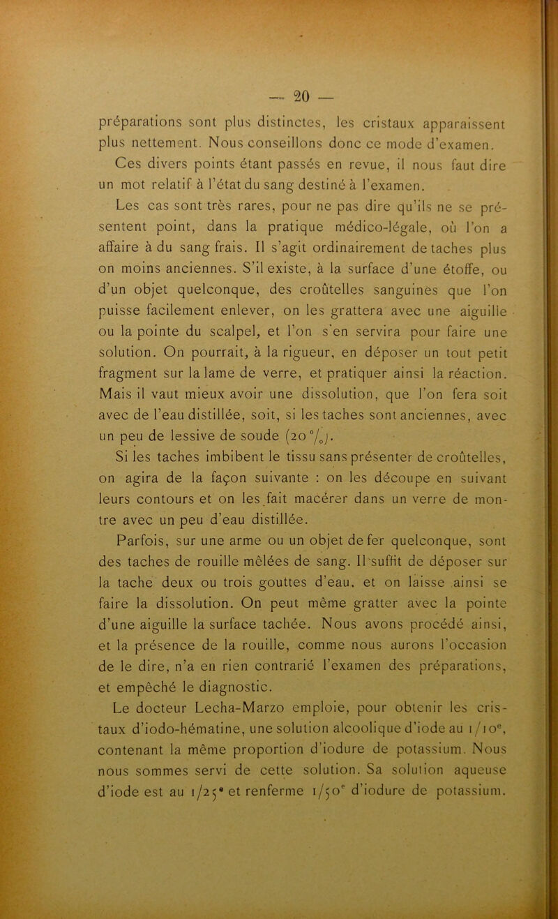 préparations sont plus distinctes, les cristaux apparaissent plus nettement. Nous conseillons donc ce mode d’examen. Ces divers points étant passés en revue, il nous faut dire un mot relatif à l’état du sang destiné à l’examen. Les cas sont très rares, pour ne pas dire qu’ils ne se pré- sentent point, dans la pratique médico-légale, où l’on a affaire à du sang frais. Il s’agit ordinairement détachés plus on moins anciennes. S’il existe, à la surface d’une étoffe, ou d’un objet quelconque, des croùtelles sanguines que l’on puisse facilement enlever, on les grattera avec une aiguille ou la pointe du scalpel, et l’on s'en servira pour faire une solution. On pourrait, à la rigueur, en déposer un tout petit fragment sur la lame de verre, et pratiquer ainsi la réaction. Mais il vaut mieux avoir une dissolution, que l’on fera soit avec de l’eau distillée, soit, si les taches sont anciennes, avec un peu de lessive de soude (20°/^. Si les taches imbibent le tissu sans présenter de croùtelles, on agira de la façon suivante : on les découpe en suivant leurs contours et on les fait macérer dans un verre de mon- tre avec un peu d’eau distillée. Parfois, sur une arme ou un objet de fer quelconque, sont des taches de rouille mêlées de sang. ILsuffit de déposer sur la tache deux ou trois gouttes d’eau, et on laisse ainsi se faire la dissolution. On peut même gratter avec la pointe d’une aiguille la surface tachée. Nous avons procédé ainsi, et la présence de la rouille, comme nous aurons l’occasion de le dire, n’a en rien contrarié l’examen des préparations, et empêché le diagnostic. Le docteur Lecha-Marzo emploie, pour obtenir les cris- taux d’iodo-hématine, une solution alcoolique d’iode au i/io®, contenant la même proportion d’iodure de potassium. Nous nous sommes servi de cette solution. Sa solution aqueuse d’iode est au 1/25* et renferme 1/50'’ d’iodure de potassium.