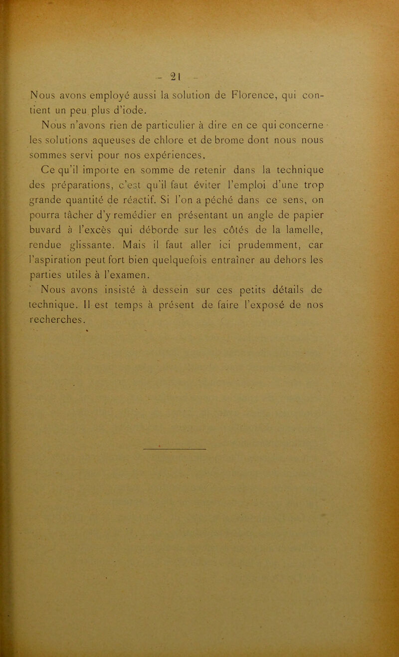 Nous avons employé aussi la solution de Florence, qui con- tient un peu. plus d’iode. Nous n’avons rien de particulier à dire en ce qui concerne- les solutions aqueuses de chlore et de brome dont nous nous sommes servi pour nos expériences. Ce qu’il importe en somme de retenir dans la technique des préparations, c’est qu'il faut éviter l’emploi d’une trop grande quantité de réactif. Si l’on a péché dans ce sens, on pourra tâcher d’y remédier en présentant un angle de papier buvard à l’excès qui déborde sur les côtés de la lamelle, rendue glissante. Mais il faut aller ici prudemment, car l’aspiration peut fort bien quelquefois entraîner au dehors les parties utiles à l’examen. Nous avons insisté à dessein sur ces petits détails de technique. Il est temps à présent de faire l’exposé de nos recherches.