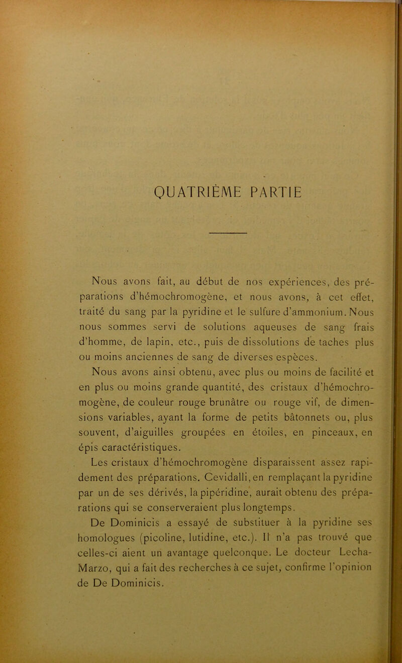 QUATRIÈME PARTIE Nous avons fait, au début de nos expériences, des pré- parations d’hémochromogène, et nous avons, à cet effet, traité du sang par la pyridine et le sulfure d’ammonium. Nous nous sommes servi de solutions aqueuses de sang frais d’homme, de lapin, etc., puis de dissolutions détachés plus ou moins anciennes de sang de diverses espèces. Nous avons ainsi obtenu, avec plus ou moins de facilité et en plus ou moins grande quantité, des cristaux d’hémochro- mogène, de couleur rouge brunâtre ou rouge vif, de dimen- sions variables, ayant la forme de petits bâtonnets ou, plus souvent, d’aiguilles groupées en étoiles, en pinceaux, en épis caractéristiques. Les cristaux d’hémochromogène disparaissent assez rapi- dement des préparations. Cevidalli,en remplaçant la pyridine par un de ses dérivés, la pipéridine’, aurait obtenu des prépa- rations qui se conserveraient plus longtemps. De Dominicis a essayé de substituer à la pyridine ses homologues (picoline, lutidine, etc.). Il n’a pas trouvé que celles-ci aient un avantage quelconque. Le docteur Lecha- Marzo, qui a fait des recherches à ce sujet, confirme l’opinion de De Dominicis.