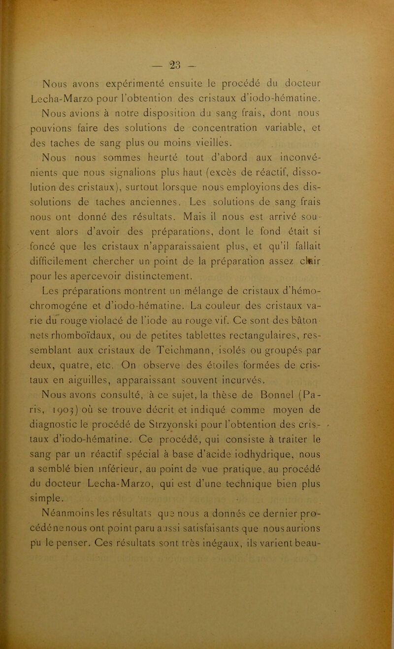 Nous avons expérimenté ensuite le procédé du docteur Lecha-Marzo pour l’obtention des cristaux d’iodo-hématine. Nous avions à notre disposition du sang frais, dont nous pouvions faire des solutions de concentration variable, et des taches de sang plus ou moins vieilles. Nous nous sommes heurté tout d’abord aux inconvé- nients que nous signalions plus haut (excès de réactif, disso- lution des cristaux), surtout lorsque nous employions des dis- solutions de taches anciennes. Les solutions de sang frais nous ont donné des résultats. Mais il nous est arrivé sou- vent alors d’avoir des préparations, dont le fond était si foncé que les cristaux n’apparaissaient plus, et qu’il fallait difficilement chercher un point de la préparation assez cl^ir pour les apercevoir distinctement. Les préparations montrent un mélange de cristaux d’hémo- chromogéne et d’iodo-hématine. La couleur des cristaux va- rie du rouge violacé de l’iode au rouge vif. Ce sont des bâton- nets rhomboïdaux, ou de petites tablettes rectangulaires, res- semblant aux cristaux de Teichmann, isolés ou groupés par deux, quatre, etc. On observe des étoiles formées de cris- taux en aiguilles, apparaissant souvent incurvés. Nous avons consulté, à ce sujet, la thèse de Bonnel (Pa- ris, 1903) où se trouve décrit et indiqué comme moyen de diagnostic le procédé de Strzyonski pour l’obtention des cris- - taux d’iodo-hématine. Ce procédé, qui consiste à traiter le sang par un réactif spécial à base d’àcide iodhydrique, nous a semblé bien inférieur, au point de vue pratique, au procédé du docteur Lecha-Marzo, qui est d’une technique bien plus simple. Néanmoins les résultats que nous a donnés ce dernier pro- cédénenous ont point paru aussi satisfaisants que nousaurions pu le penser. Ces résultats sont très inégaux, ils varient beau-