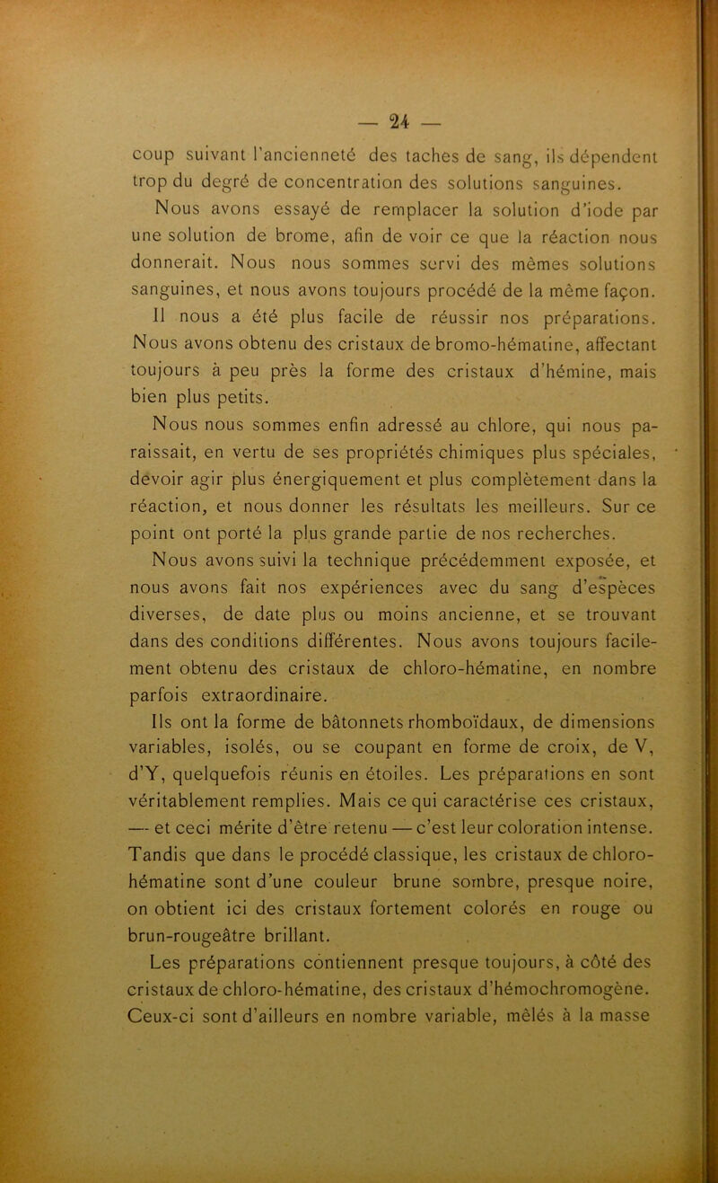 coup suivant l’ancienneté des taches de sang, ils dépendent trop du degré de concentration des solutions sanguines. Nous avons essayé de remplacer la solution d’iode par une solution de brome, afin de voir ce que la réaction nous donnerait. Nous nous sommes servi des mêmes solutions sanguines, et nous avons toujours procédé de la même façon. Il nous a été plus facile de réussir nos préparations. Nous avons obtenu des cristaux de bromo-hématine, affectant toujours à peu près la forme des cristaux d’hémine, mais bien plus petits. Nous nous sommes enfin adressé au chlore, qui nous pa- raissait, en vertu de ses propriétés chimiques plus spéciales, devoir agir plus énergiquement et plus complètement dans la réaction, et nous donner les résultats les meilleurs. Sur ce point ont porté la plus grande partie de nos recherches. Nous avons suivi la technique précédemment exposée, et nous avons fait nos expériences avec du sang d’espèces diverses, de date plus ou moins ancienne, et se trouvant dans des conditions différentes. Nous avons toujours facile- ment obtenu des cristaux de chloro-hématine, en nombre parfois extraordinaire. Ils ont la forme de bâtonnets rhomboïdaux, de dimensions variables, isolés, ou se coupant en forme de croix, de V, d’Y, quelquefois réunis en étoiles. Les préparations en sont véritablement remplies. Mais ce qui caractérise ces cristaux, — et ceci mérite d’être retenu — c’est leur coloration intense. Tandis que dans le procédé classique, les cristaux de chloro- hématine sont d’une couleur brune sombre, presque noire, on obtient ici des cristaux fortement colorés en rouge ou brun-rougeâtre brillant. Les préparations contiennent presque toujours, à côté des cristaux de chloro-hématine, des cristaux d’hémochromogène. Ceux-ci sont d’ailleurs en nombre variable, mêlés à la masse