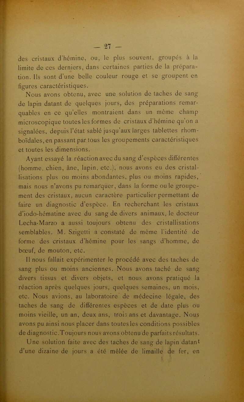 des cristaux d’hémine, ou, le plus souvent, groupés à la limite de ces derniers, dans certaines parties de la prépara- tion. Ils sont d’une belle couleur rouge et se groupent en figures caractéristiques. Nous avons obtenu, avec une, solution de taches de sang de lapin datant de quelques jours, des préparations remar- ’ quables en ce qu’elles montraient dans un même champ ^ microscopique toutes les formes de cristaux d’hémine qu’on a ^ signalées, depuis l’état sablé jusqu’aux larges tablettes rhom- p; boïdales, en passant par tous les groupements caractéristiques \\ et toutes les dimensions. Ayant essayé la réaction avec du sang d’espèces différentes (homme, chien, âne, lapin, etc.)‘,^nous avons eu des cristal- lisations plus ou moins abondantes, plus ou moins rapides, I mais nous n’avons pu remarquer, dans la forme ouïe groupe- I ment des cristaux, aucun caractère particulier permettant de Q I faire un diagnostic d’espèce. En recherchant les cristaux I d’iodo-hématine avec du sang de divers animaux, le docteur I Lécha-Marzo a aussi toujours obtenu des cristallisations • , I semblables. M. Szigetti a constaté de même l’identité de '• B forme des cristaux d’hémine pour les sangs d’homme, de -i B bœuf, de mouton, etc. ■ Il nous fallait expérimenter le procédé avec des taches de ■ sang plus ou moins anciennes. Nous avons taché de sang K. divers tissus et divers objets, et nous avons pratiqué la B réaction après quelques jours, quelques semaines, un mois, .? 9 etc. Nous avions, au laboratoire* de médecine légale, des -J II ' I taches de sang de différentes espèces et de date plus ou ■ moins vieille, un an, deux ans, trois ans et davantage. Nous ■ ■ avons pu ainsi nous placer dans toutes les conditions possibles f ■ de diagnostic.Toujours nous avons obtenu de parfaits résultats. B Une solution faite avec des taches de sang de lapin datant B d’une dizaine de jours a été mêlée de limaille cje fer, en ■? \:}