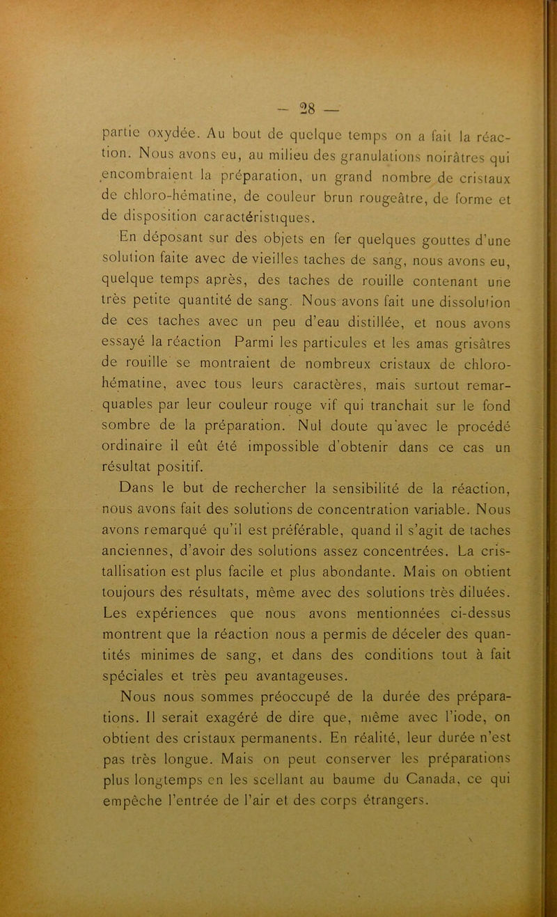 partie oxydée. Au bout de quelque temps on a fait la réac- tion. Nous avons eu, au milieu des granulations noirâtres qui encombraient la préparation, un grand nombre de cristaux de chloro-hématine, de couleur brun rougeâtre, de forme et de disposition caractéristiques. En déposant sur des objets en fer quelques gouttes d’une solution faite avec de vieilles taches de sang, nous avons eu, quelque temps après, des taches de rouille contenant une très petite quantité de sang. Nous avons fait une dissolution de ces taches avec un peu d’eau distillée, et nous avons essayé la réaction Parmi les particules et les amas grisâtres de rouille se montraient de nombreux cristaux de chloro- hématine, avec tous leurs caractères, mais surtout remar- quaoles par leur couleur rouge vif qui tranchait sur le fond sombre de la préparation. Nul doute q.u'avec le procédé ordinaire il eût été impossible d’obtenir dans ce cas un résultat positif. Dans le but de rechercher la sensibilité de la réaction, nous avons fait des solutions de concentration variable. Nous avons remarqué qu’il est préférable, quand il s’agit de taches anciennes, d’avoir des solutions assez concentrées. La cris- tallisation est plus facile et plus abondante. Mais on obtient toujours des résultats, même avec des solutions très diluées. Les expériences que nous avons mentionnées ci-dessus montrent que la réaction nous a permis de déceler des quan- tités minimes de sang, et dans des conditions tout à fait spéciales et très peu avantageuses. Nous nous sommes préoccupé de la durée des prépara- tions. 11 serait exagéré de dire que, même avec l’iode, on obtient des cristaux permanents. En réalité, leur durée n’est pas très longue. Mais on peut conserver les préparations plus longtemps en les scellant au baume du Canada, ce qui empêche l’entrée de l’air el des corps étrangers.