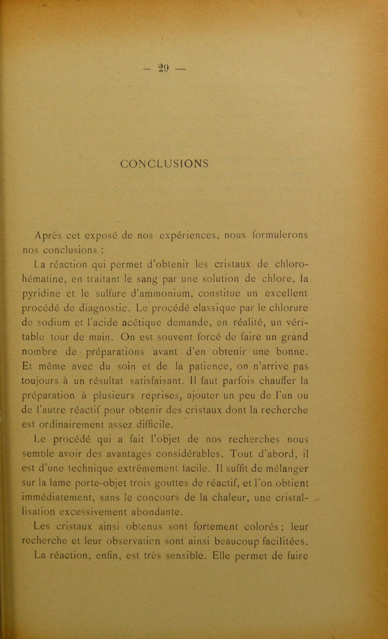 CONCLUSIONS Après cet exposé de nos expériences, nous formulerons nos conclusions : La réaction qui permet d’obtenir les cristaux de chloro- hématine, en traitant le sang par une solution de chlore, la pyridine et le sulfure d’ammonium, constitue un excellent procédé de diagnostic. Le procédé classique par le chlorure de sodium et l’acide acétique demande, en réalité, un véri- table tour de main. On est souvent forcé de faire un grand nombre de préparations avant d’en obtenir une bonne. Et même avec du soin et de la patience, on n’arrive pas toujours à un résultat satisfaisant. 11 faut parfois chauffer la préparation à plusieurs reprises, ajouter un peu de l’un ou de l’autre réactif pour obtenir des cristaux dont la recherche est ordinairement assez difficile. Le procédé qui a fait l’objet de nos recherches nous semble avoir des avantages considérables. Tout d’abord, il est d’une technique extrêmement facile. Il suffit de mélanger sur la lame porte-objet trois gouttes de réactif, et l’on obtient Immédiatement, sans le concours de la chaleur, une cristal- lisation excessivement abondante. Les cristaux ainsi obtenus sont fortement colorés ; leur recherche et leur observation sont ainsi beaucoup facilitées. La réaction, enfin, est très sensible. Elle permet de faire