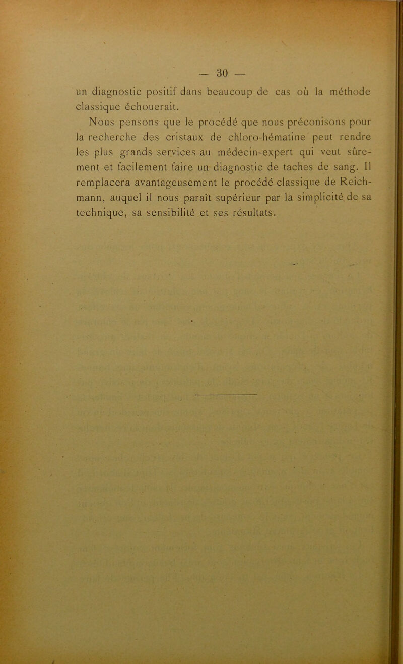 un diagnostic positif dans beaucoup de cas où la méthode classique échouerait. Nous pensons que le procédé que nous préconisons pour la recherche des cristaux de chloro-hématine peut rendre les plus grands services au médecin-expert qui veut sûre- ment et facilement faire un diagnostic de taches de sang. Il remplacera avantageusement le procédé classique de Reich- mann, auquel il nous paraît supérieur par la simplicité de sa technique, sa sensibilité et ses résultats.