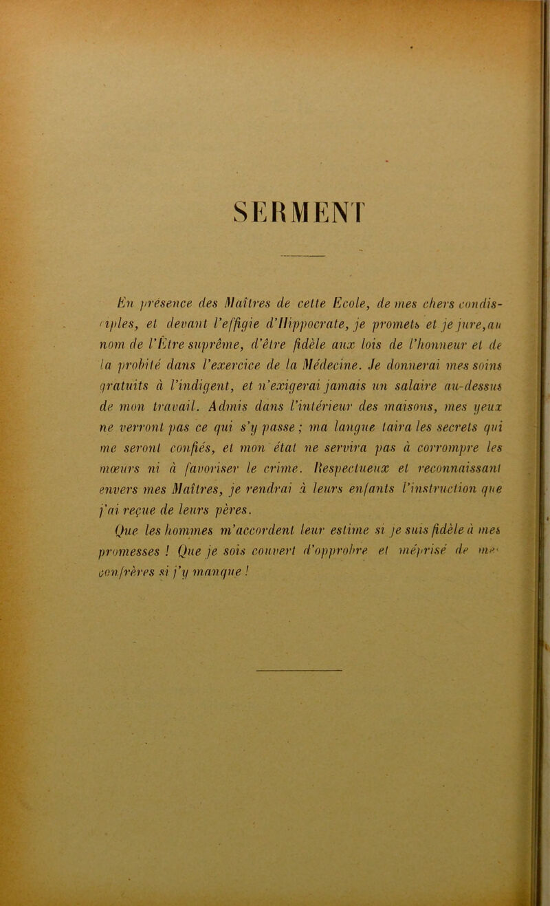 SEBMENI En présence des I^Iaîtres de celte Ecole, de mes chers condis- nples, et devant Veffigle d’Hippocrate, je promets et je jure, au nom de l’Etre suprême, d’être fidèle aux lois de l’honneur et de la probité dans l’exercice de la Médecine. Je donnerai mes soins gratuits à l’indigent, et n’exigerai jamais un salaire au-dessus de mon travail. Admis dans l’intérieur des maisons, mes yeux ne verront pas ce qui s’y passe ; ma langue taira les secrets qui me seront conliés, et mon état ne servira pas à corrompre les mœurs ni à favoriser le crime. Hespectueux et reconnaissant envers mes Maîtres, je rendrai à leurs enfants l’i7istruction que fai reçue de leurs pères. Que les hommes m’accordent leur estime si je sms fidèle à mes promesses ! Que je sois couvert d’opprobre et méjirisé de oie< confrères si j’y manque !