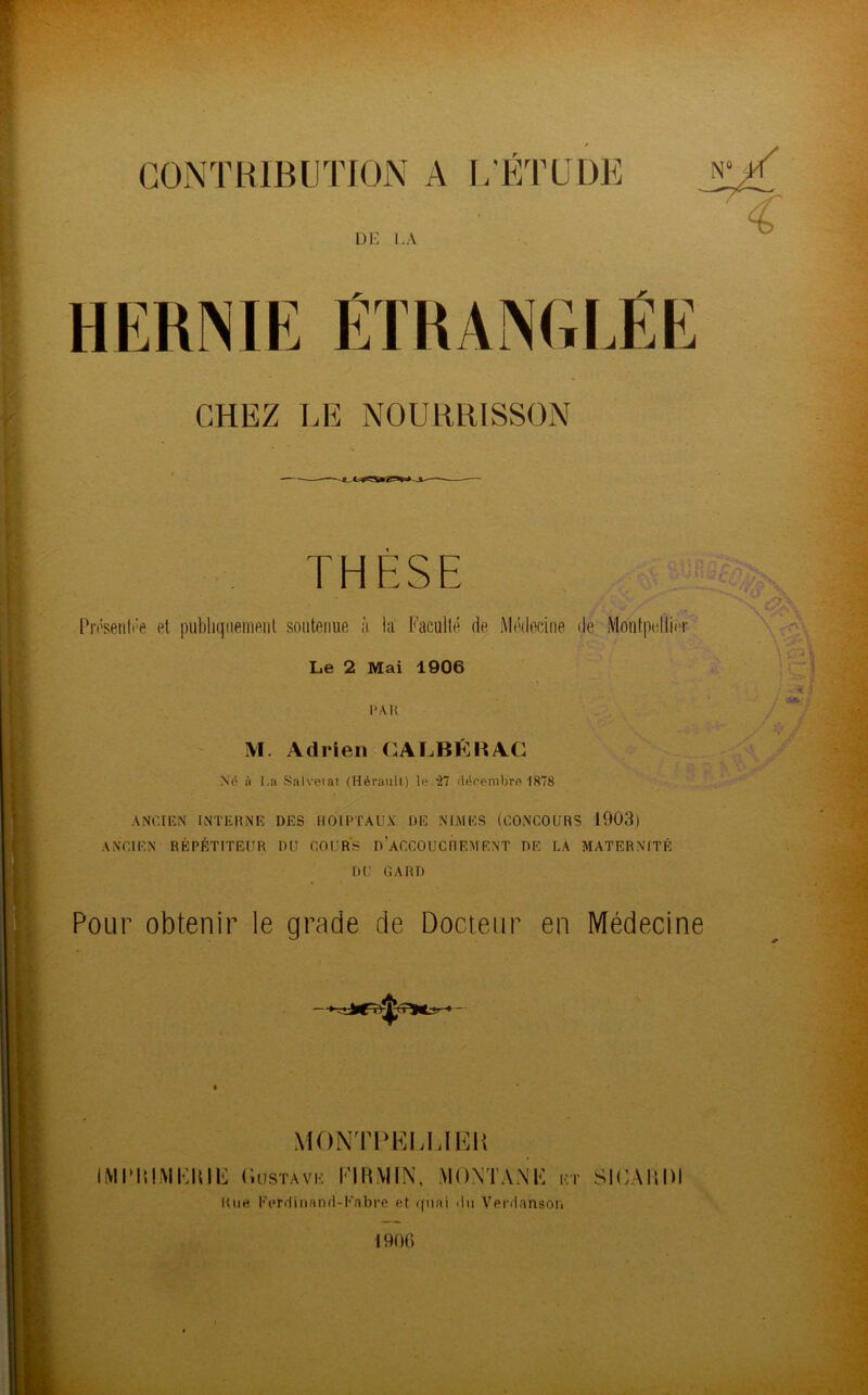 CONTRIBUTION A L’ETUDE DE LA CHEZ LE NOURRISSON THÈSE Présentée et publiquement soutonue à la Faculté de Médecine de Montpellier Le 2 Mai 1906 PAR M. Adrien GALBÉ H AC Né à La Salvetat (Hérault) le '27 décembre 1878 ANCIEN INTERNE DES HOIPTAUX DE NIMES (CONCOURS 1903) ANCIEN RÉPÉTITEUR DU COURS D’ACCOUCHEMENT DE LA MATERNITÉ DU GARD * Pour obtenir le grade de Docteur en Médecine MONTPEEIJEH IMPRIMERIE Gustave FIRMIN, MONTANE et SICARDI Rue Ferdinand-Fabre et quai du Verdanson