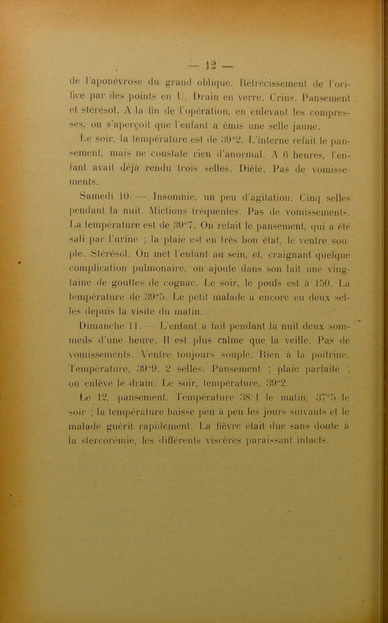 — 1-2 de 1 aponévrose du grand oblique. Rétrécissement de l’ori- lice par des points en IJ. Drain en verre. Crins. Pansement, et stérésol. A la lin de l'opérai ion, en enlevant les compres- ses, on s’aperçoit que l'enfant a émis une selle jaune. Ce soir, la température est de 39ü2. L’interne relail le pan- sement, mais ne constate rien d’anormal. A 6 heures, l’en- tant avait déjà rendu trois selles. Diète. Pas de vomisse- ments. Samedi 10. — Insomnie, un peu d’agitation. Cinq selles pendant la nuit. Mictions fréquentes. Pas de vomissements. La température est de 39°7. On refait le pansement, qui a été sali par l’urine ; la plaie est en très bon état, le ventre sou- ple. Stérésol. On met l’enfant au sein, et, craignant quelque complication pulmonaire, on ajoute dans son lait une ving- taine de gouttes de cognac. Le soir, le pouls est à 150. La température de 39°5. Le petit malade a encore eu deux sel- les depuis la visite du malin. Dimanche 11. — L’enfant a l'ail pendant la nuit deux som- meils d’une heure. Il est plus calme que la veille. Pas de vomissements. Ventre toujours souple. Rien à la poitrine. Température, 39°9. 2 selles. Pansement ; plaie parfaite : on enlève le drain. Le soir, température, 39°2. Le 12, pansement. Température 38' I le malin, 37°5 le soir ; la température baisse peu à peu les jours suivants et le malade guérit rapidemenl. La lièvre était due sans doute à la stercorémie, les différents viscères paraissant intacts.