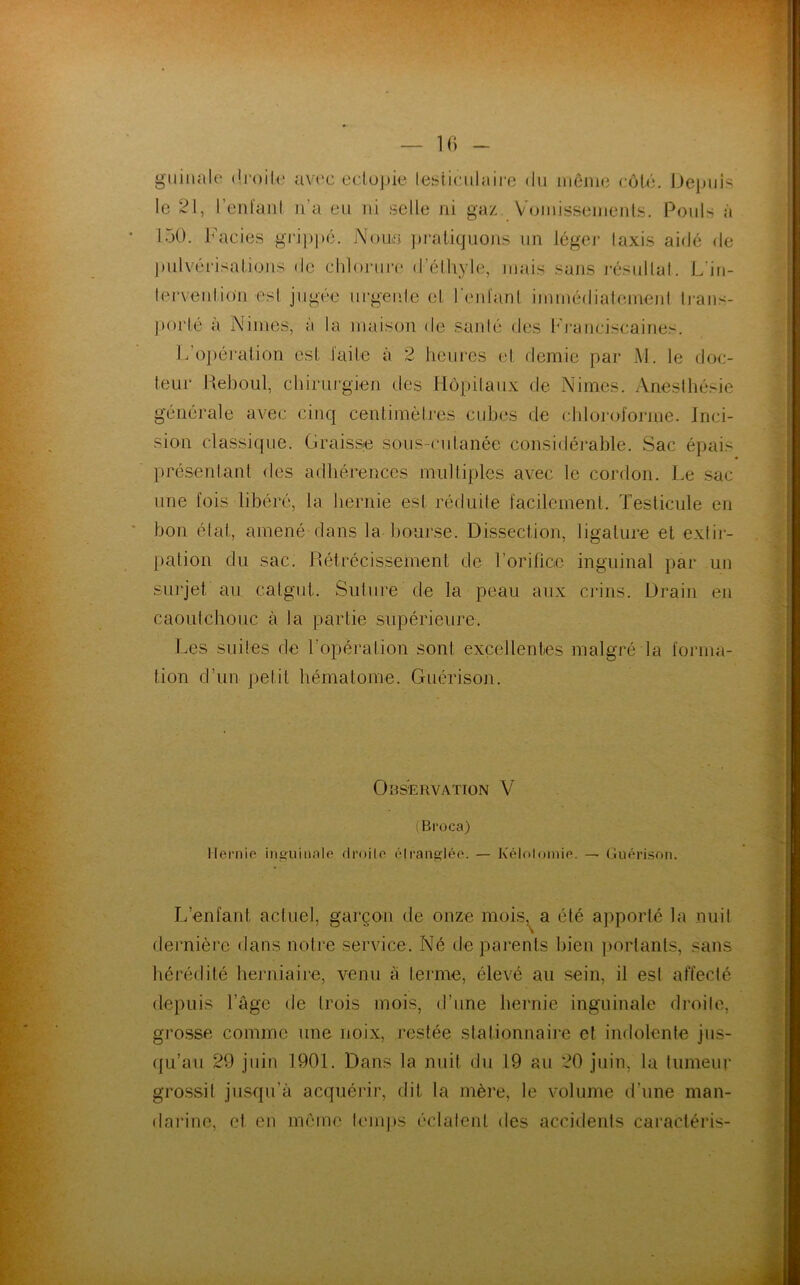 guinale droite avec ectopie testiculaire du même côté. Depuis le 21, I enlanl n’a eu ni selle ni gaz. Vomissements. Pouls à 150. Faciès grippe. Noua pratiquons un léger Iaxis aidé de pulvérisations de chlorure d'éthyle, mais sans résultat. L'in- tervenlio'n osI jugée urgente et l'enfant immédiatemenl trans- porté à Nimes, à la maison de santé des Franciscaines. L'opération est faite à 2 heures et demie par M. 1e doc- teur Keboul, chirurgien des Hôpitaux de Nimes. Anesthésie générale avec cinq centimètres cubes de chloroforme. Inci- sion classique. Graisse sous-cutanée considérable. Sac épais présentant des adhérences multiples avec le cordon. Le sac une fois libéré, la hernie est réduite facilement. Testicule en bon état, amené dans la bourse. Dissection, ligature et extir- pation du sac. Rétrécissement de l’orifice inguinal par un surjet au catgut. Suture de la peau aux crins. Drain en caoutchouc à la partie supérieure. Les suites de l’opération sont excellentes malgré la forma- tion d’un petit hématome. Guérison. Observation V (Broca) Hernie inguinale droite étranglée. — Kélotomie. — Guérison. L’enfant actuel, garçon de onze mois^ a été apporté la nuit dernière dans notre service. Né de parents bien portants, sans hérédité herniaire, venu à terme, élevé au sein, il est affecté depuis l’âge de trois mois, d’une hernie inguinale droite, grosse comme une noix, restée stationnaire et indolente jus- qu’au 29 juin 1901. Dans la nuit du 19 au 20 juin, la tumeur grossit jusqu’à acquérir, dit la mère, le volume d’une man- darine, et eu même temps éclatent des accidents caractéris-