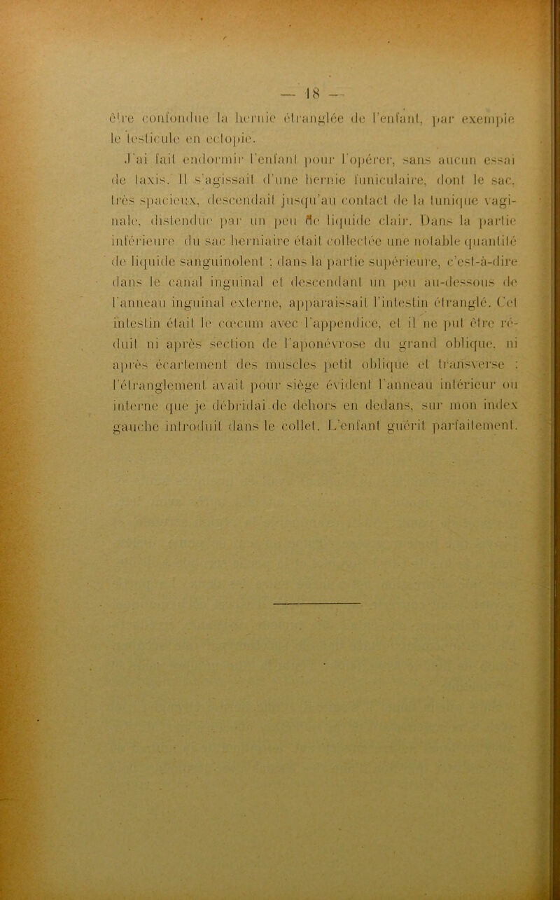 être confondue la hernie étranglée de l'enfant, par exempie le leslicule en eclopie. .l'ai fait endormir l’en laid pour l'opérer, sans aucun essai de Iaxis. Il s'agissait d'une hernie funiculaire, dont le sac, très spacieux, descendait jusqu’au contact de la tunique vagi- nale, distendue par un peu fle liquide clair. Dans la partie inférieure du sac herniaire était collectée une notable quantité de liquide sanguinolent ; dans la partie supérieure, c’est-à-dire dans le canal inguinal et descendant un peu au-dessous de l'anneau inguinal externe, apparaissait l’intestin étranglé. Cet intestin était le cæcum avec l'appendice, et il ne put être ré- duit ni après section de h-aponévrose du grand oblique, ni après écartement des muscles petit oblique et trarisverse : l'étranglemenl avait pour siège évident l'anneau intérieur ou interne que je débridai.de dehors en dedans, sur mon index gauche introduit dans le collet. L’enfant guérit parfaitement.