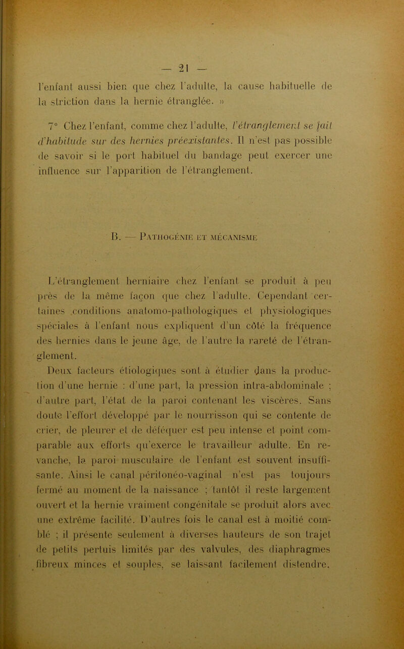 l’enfant aussi bien que chez l’adulte, la cause habituelle de la striction dans la hernie étranglée. » 7° Chez l’enfant, comme chez l’adulte, Z’étranglement se \aH d'habitude sur des hernies préexistantes. Il n’est; pas possible de savoir si le port habituel du bandage peut exercer une influence sur l’apparition de l’étranglement. B. — Pathogénie et mécanisme 17étranglement, herniaire chez l’enfant se produit à peu près de la même façon que chez l'adulte. Cependant cer- taines conditions anatomo-pathologiques et physiologiques spéciales à l’enfant nous expliquent d’un côté la fréquence des hernies dans le jeune âge, de l’autre la rareté de l’étran- glement. Deux facteurs étiologiques sont à étudier dans la produc- tion d’une hernie : d’une part, la pression intra-abdominale ; d’autre part, l’état de la paroi contenant les viscères. Sans doute l’effort développé par le nourrisson qui se contente de crier, de pleurer et de déféquer est peu intense et point com- parable aux efforts qu’exerce le travailleur adulte. En re- vanche, la paroi musculaire de l’enfant est souvent insuffi- sante. Ainsi le canal péritonéo-vaginal n’est pas toujours fermé au moment de la naissance ; tantôt il reste largement ouvert et la hernie vraiment congénitale se produit alors avec une extrême facilité. D’autres fois le canal est à moitié com- blé ; il présente seulement à diverses hauteurs de son trajet de petits pertuis limités par des valvules, des diaphragmes fibreux minces et souples, se laissant facilement distendre.