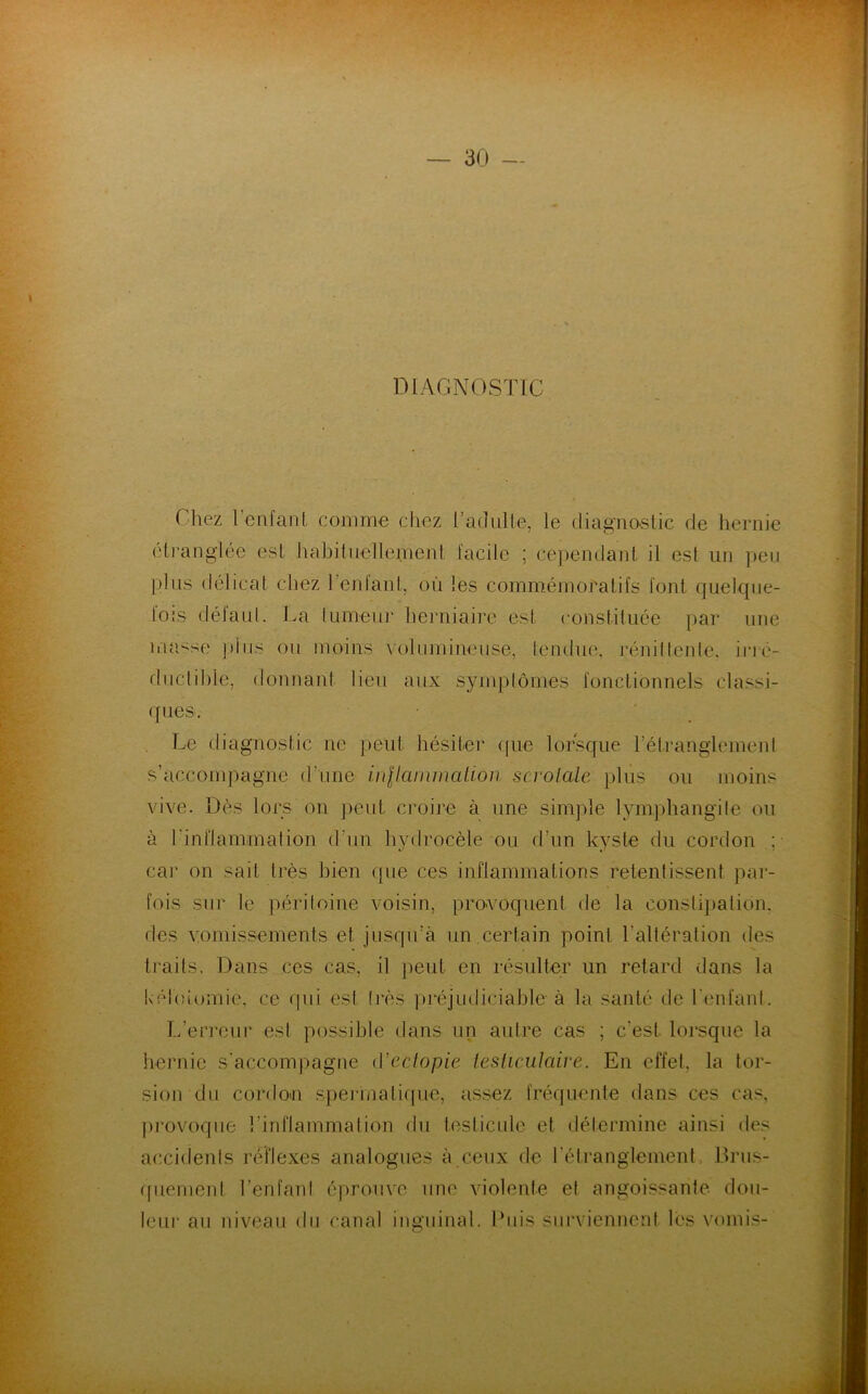 DIAGNOSTIC ( liez l enfant comme chez l'adulte, le diagnostic île hernie étranglée est habituellement facile ; cependant il est un peu plus délicat chez l’enfant, où les commémoratifs font quelque- fois délaut. La tumeur herniaire est constituée par une uumse plus ou moins volumineuse, tendue, réniftente, irré- ductible, donnant lieu aux symptômes fonctionnels classi- ques. Le diagnostic ne peut hésiter que lorsque l'étranglement s’accompagne d'une inflammation scrolale plus ou moins vive. Dès lors on peut croire à une simple lymphangite ou à l’inflammation d'un hydrocèle ou d’un kyste du cordon ; car on sait très bien que ces inflammations retentissent par- fois sur le péritoine voisin, provoquent de la constipation, des vomissements et jusqu’à un certain point l’altération des traits. Dans ces cas, il peut en résulter un retard dans la kélotomie, ce qui est 1res préjudiciable à la santé de l’enfant. L’erreur est possible dans un aulre cas ; c’est lorsque la hernie s’accompagne Y'ectopie testiculaire. En effet, la tor- sion du cordon spermatique, assez fréquente dans ces cas, provoque l’inflammation du testicule et détermine ainsi des accidents réflexes analogues à ceux de l’étranglement. Brus- quement l’en fan I éprouve une violente et angoissante dou- leur au niveau du canal inguinal. Pins surviennent les vomis-