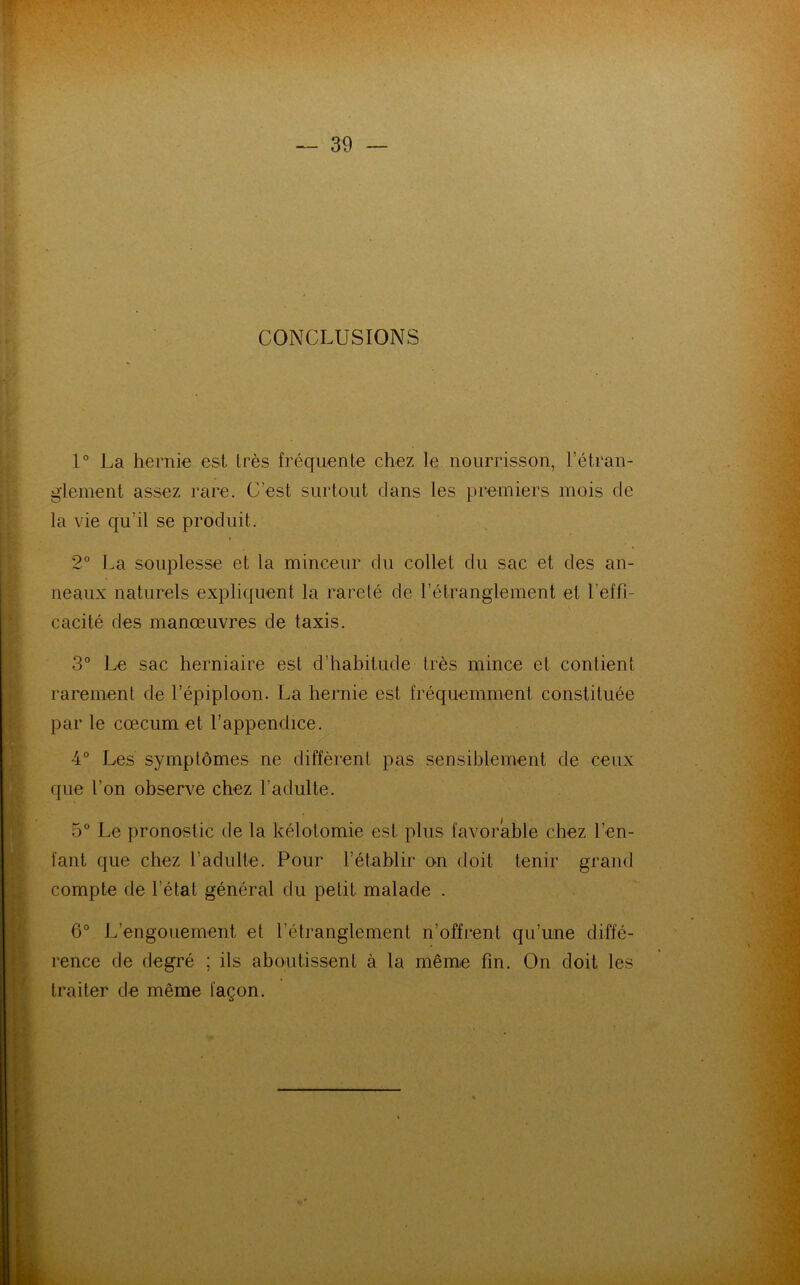 CONCLUSIONS 1° La hernie est très fréquente chez le nourrisson, l’étran- glement. assez rare. C'est surtout clans les premiers mois de la vie qu'il se produit. 2° La souplesse et la minceur du collet du sac et des an- neaux naturels expliquent la rareté de l’étranglement et l'effi- cacité des manœuvres de taxis. 3° Le sac herniaire est d’habitude très mince et contient rarement de l’épiploon. La hernie est fréquemment constituée par le cæcum et l’appendice. 4° Les symptômes ne diffèrent pas sensiblement de ceux que t on observe chez l’adulte. 5° Le pronostic de la kélotomie est plus favorable chez l’en- fant que chez l’adulte. Pour l’établir on doit tenir grand compte de l’état général du petit malade . 6° L’engouement et l’étranglement n’offrent qu’une diffé- rence de degré ; ils aboutissent à la même fin. On doit les traiter de même façon.