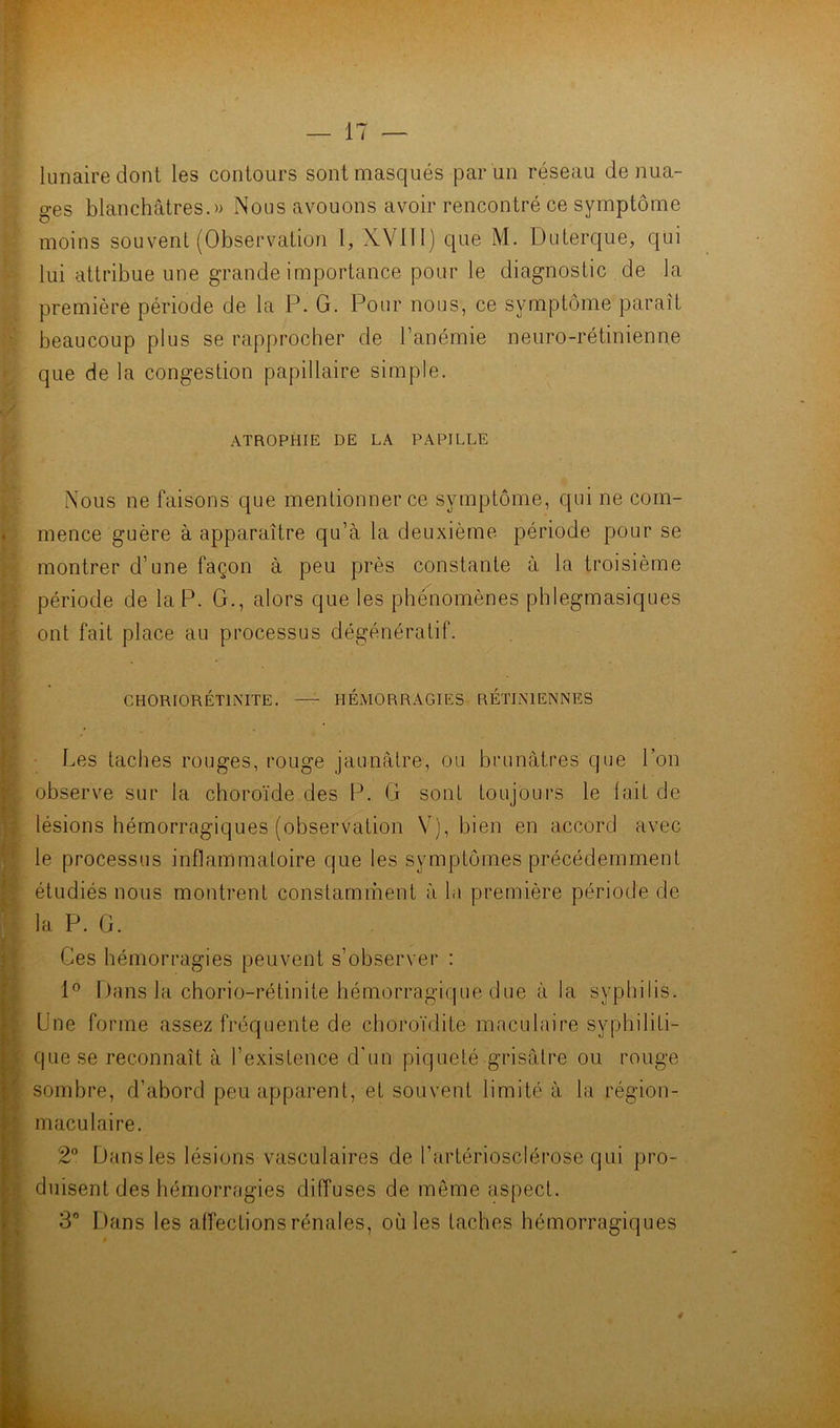 lunaire dont les contours sont masqués par un réseau de nua- ges blanchâtres.» Nous avouons avoir rencontré ce symptôme moins souvent (Observation \, XVIII) que M. Duterque, qui lui attribue une grande importance pour le diagnostic de la première période de la P. G. Pour nous, ce symptôme paraît beaucoup plus se rapprocher de l’anémie neuro-rétinienne que de la congestion papillaire simple. ATROPHIE DE LA PAPILLE Nous ne faisons que mentionner ce symptôme, qui ne com- mence guère à apparaître qu’à la deuxième période pour se montrer d’une façon à peu près constante à la troisième période de la P. G., alors que les phénomènes phlegmasiques ont fait place au processus dégénératif. CHORIORÉTINITE. —^ HÉMORRAGIES RÉTINIENNES ■ Les taches rouges, rouge jaunâtre, ou brunâtres que l’on observe sur la choroïde des P. G sonl toujours le lait de lésions hémorragiques (observation V), bien en accord avec le processus inflainmaloire que les symptômes précédemment étudiés nous montrent constamment à la première période de la P. G. Ces hémorragies peuvent s’observer : Dans la chorio-rétinite hémorragique due â la syphilis. Une forme assez fréquente de choroïdite maculaire syphiliti- que se reconnaît â l’existence d'un piqueté grisâtre ou rouge sombre, d’abord peu apparent, et souvent limité â la région- maculaire. 2® Dansles lésions vasculaires de l’artériosclérose qui pro- duisent des hémorragies diffuses de môme aspect. 3 l.)ans les affections rénales, où les taches hémorragiques