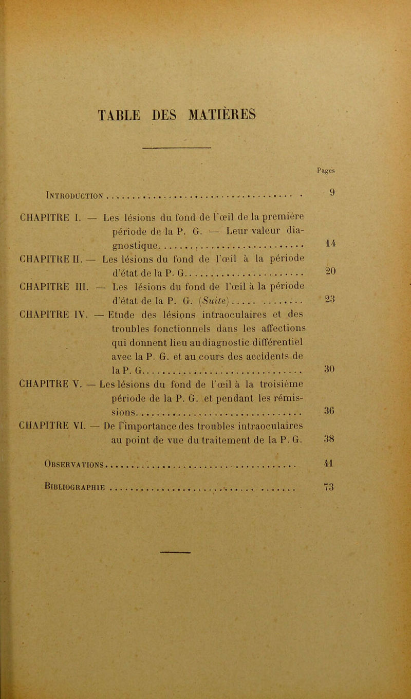 TABLE DES MATIÈRES \ Pages Introduction .. » ^ CHAPITRE I. — Les lésions du fond de l’œil de la première période de la P. G. •— Leur valeur dia- gnostique • CHAPITRE H. — Les lésions du fond de l’œil à la période d’état de la P. G 20 CHAPITRE III. — Les lésions du fond de l’œil à la période d’état de la P. G. {Suite) 23 CHAPITRE IV. — Etude des lésions intraoculaires et des troubles fonctionnels dans les affections qui donnent lieu au diagnostic différentiel avec la P. G. et au cours des accidents de la P. G 30 CHAPITRE V. — Les lésions du fond de l'œil à la troisième période de la P. G. et pendant les rémis- sions... 36 CHAPITRE VL — De l’importance des troubles intraoculaires au point de vue du traitement de la P. G. 38 Observations 41 Bibliographie 73