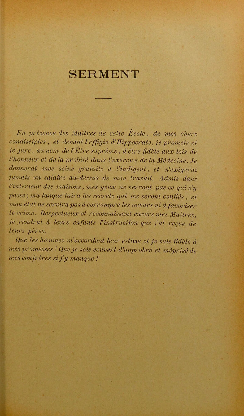 SERMENT En 'présence des Maîtres de cette École, de mes chers condisciples , et devant l'effigie d’Hippocrate, je promets et 1e jure, au nom de l’Être suprême, d'être fidèle aux lois de l’honneur et de la probité dans l'exercice de la Médecine. Je donnerai mes soins gratuits à l'indigent, et n’exigerai jamais un salaire au-dessus de mon travail. Admis dans l’intéï'ieur des maisons, mes yeux ne vey'ront pas ce qui s’y passe; ma langue taira les secrets qui me seront confiés , et mon état ne servira pas à corrompre les mœurs ni à favoriser le crime. Respectueux et reconnaissant envers mes Maîtres, je rendrai à leurs enfants l’instruction que fai reçue de leurs pères. Que les hommes m'accordent leur estime si je suis fidèle à mes promesses ! Que je sois couvert d’opprobre et méprisé de mes confrères si j'y manque !