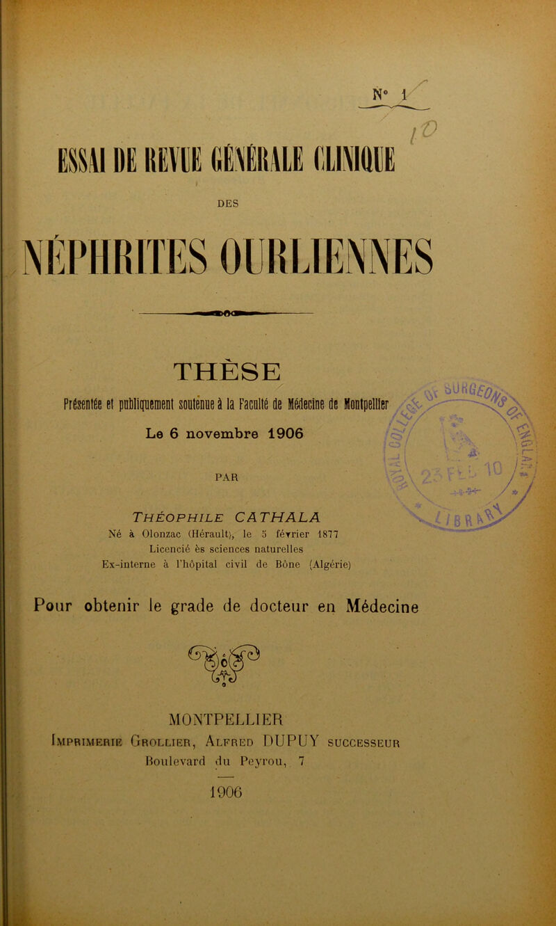 OURLIENNES THESE • \\\ Présentée et publiquement soutenue à la Faculté de Médecine de Montpellier Le 6 novembre 1906 N° 1 / / v Théophile CATHALA Né à Olonzac (Hérault), le 5 février 1877 Licencié ès sciences naturelles Ex-interne à l’hôpital civil de Bône (Algérie) Pour obtenir le grade de docteur en Médecine MONTPELLIER Imprimerie Grollier, Alfred DUPUY successeur Boulevard du Peyrou, 7