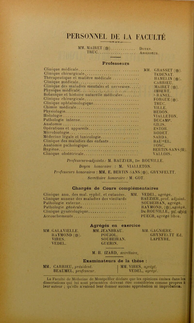 PERSONNEL DE IA FACULTÉ MM. M AIR ET (•&). TRUC Doyen. Assksseuh. Professeurs Clinique médicale MM. C.RASSEÏ ($s). Clinique chirurgicale. TEDENAT. Thérapeutique et matière médicale HAMELIN (^i. Clinique médicale. ; CaRRIEU. Clinique des maladies mentales et nerveuses MAIRET (^). Physique médicale IMRERT. Botanique et histoire naturelle médicales '•PANEL. Clinique chirurgicale FORCUE^). Clinique ophtalmologique TR[JC. Chimie médicale VILLE. Physiologie HEDON. Histologie VIALLETON. Pathologie interne DUCAMP. Anatomie CILIS. Opérations et appareils ESTOR. Microbiologie ROUET. Médecine légale et toxicologie SaRDA. Clinique des maladies des enfants ’ RaUv'EL. Anatomie pathologique ROSC. Hygiène BERTIN-SANS (H). Clinique obstétricale VALLOIS. Professeurs-adjoints : M. RAUZIER, De ROUVILLE. Doyen honoraire : M. VIALLETON. Professeurs honoraires : MM. E. BERTIN SANS(^), GRYNFELTT. Secrétaire honoraire : M. GOT. Chargés de Cours complémentaires Clinique ann. des mal. syphiI. et cutanées. MM. VEDEL, agrégé. Clinique annexe des maladies des vieillards RAUZIER, prof, adjoint. Pathologie externe SOUBE1RAN, agrégé. Pathologie générale RAYMOND, (^).agrégé. Clinique gynécologique De-ROUVILLE, prof.-adjoint Accouchements PUECH, agrégé libre. Agrégés en exercice MM. GALAVIELLE. MM. JEANRRAU. MM. GAGNIERE. Raymond (^c). poujol. grynteltt Ed. VIRES. SOUBEIRAN. lapeyre. VEDEL. GUERIN. M. H. JZARD, secrétaire, Examinateurs de la thèse : MM. CAR RIEU, président. MM. VIR ES, agrégé, BEAUMEL, professeur. VEDEL, agrégé. La Faculté de Médecine de Montpellier déclare que les opinions émises dans les dissertations qui lui sont présentées doivent être considérées comme propres à leur auteur ; qu’elle n'entend leur donner aucune approbation ni improDation.