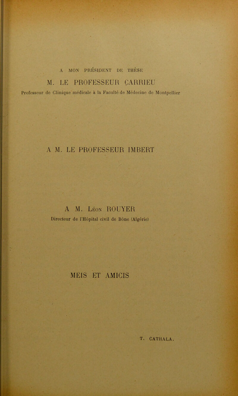 M. LE PROFESSEUR CARRIEU Professeur de Clinique'médicale à la Faculté de Médecine de Montpellier A M. LE PROFESSEUR IMBERT A M. Léon ROUYER Directeur de l'Hôpital civil de Bône (Algérie) MEIS ET AMICIS T. CATMALA,