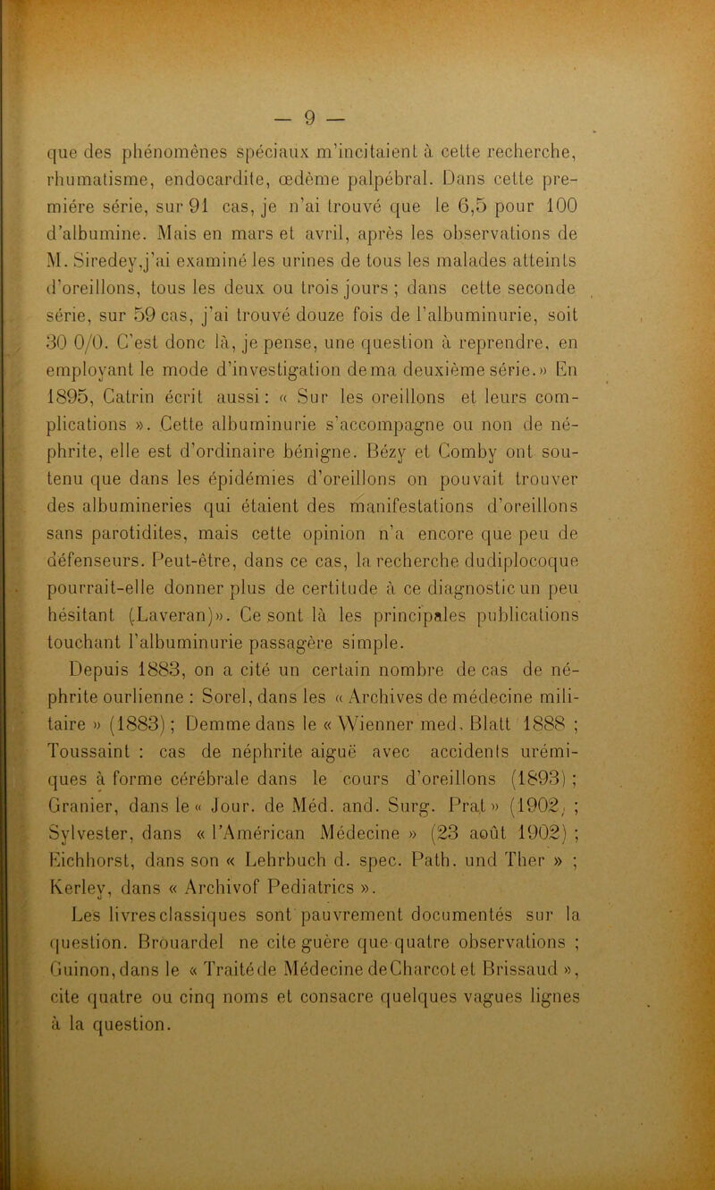 que des phénomènes spéciaux m’incitaient à cette recherche, rhumatisme, endocardite, œdème palpébral. Dans cette pre- mière série, sur 91 cas, je n’ai trouvé que le 6,5 pour 100 d’albumine. Mais en mars et avril, après les observations de M. Siredey,j’ai examiné les urines de tous les malades atteints d'oreillons, tous les deux ou trois jours ; dans cette seconde série, sur 59 cas, j’ai trouvé douze fois de l’albuminurie, soit 30 0/0. C’est donc là, je pense, une question à reprendre, en employant le mode d’investigation de ma deuxième série.» En 1895, Catrin écrit aussi: « Sur les oreillons et leurs com- plications ». Cette albuminurie s’accompagne ou non de né- phrite, elle est d’ordinaire bénigne. Bézy et Comby ont sou- tenu que dans les épidémies d’oreillons on pouvait trouver des albumineries qui étaient des manifestations d’oreillons sans parotidites, mais cette opinion n’a encore que peu de défenseurs. Peut-être, dans ce cas, la recherche dudiplocoque pourrait-elle donner plus de certitude à ce diagnostic un peu hésitant (.Laveran)». Ce sont là les principales publications touchant l’albuminurie passagère simple. Depuis 1883, on a cité un certain nombre de cas de né- phrite ourlienne : Sorel, dans les « Archives de médecine mili- taire » (1883) ; Demmedans le « Wienner med, Blatt 1888 ; Toussaint : cas de néphrite aiguë avec accidents urémi- ques à forme cérébrale dans le cours d’oreillons (1893) ; Granier, dans le « Jour, de Méd. and. Surg. Pra.t » (1902; ; Sylvester, dans « l’Américan Médecine » (23 août 1902) ; Eichhorst, dans son « Lehrbuch d. spec. Path. und Ther » ; Kerlev, dans « Archivof Pediatrics ». Les livres classiques sont pauvrement documentés sur la question. Brouardel ne cite guère que quatre observations ; Guinon,dans le « Traité de Médecine de Charcot et Brissaud », cite quatre ou cinq noms et consacre quelques vagues lignes à la question.