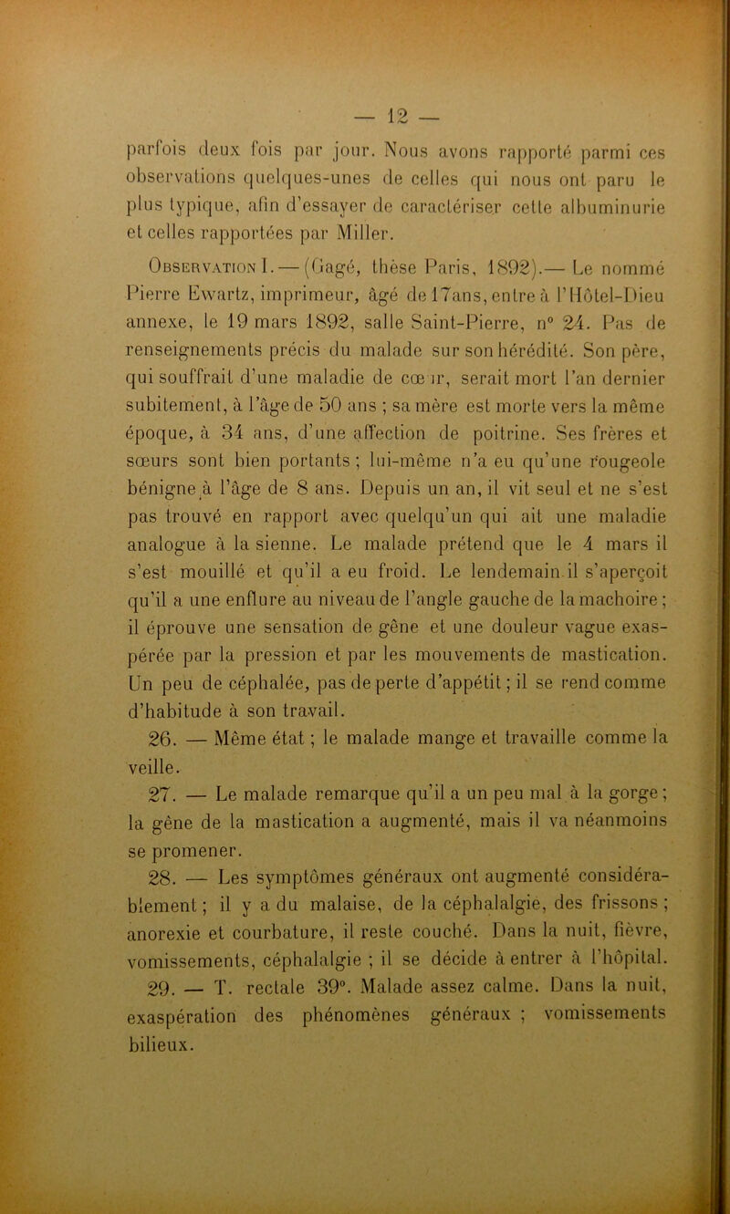 parfois deux fois par jour. Nous avons rapporté parmi ces observations quelques-unes de celles qui nous ont paru le plus typique, afin d’essayer de caractériser cette albuminurie et celles rapportées par Miller. Observation I. — (Gagé, thèse Paris, 1892).— Le nommé Pierre Ewartz, imprimeur, âgé de 17ans, entre à VHôtel-Dieu annexe, le 19 mars 1892, salle Saint-Pierre, n° 24. Pas de renseignements précis du malade sur son hérédité. Son père, qui souffrait d’une maladie de cœur, serait mort Pan dernier subitement, à 1 âge de 50 ans ; sa mère est morte vers la même époque, à 34 ans, d’une affection de poitrine. Ses frères et sœurs sont bien portants; lui-même n’a eu qu’une rougeole bénigne à l’âge de 8 ans. Depuis un an, il vit seul et ne s’est pas trouvé en rapport avec quelqu’un qui ait une maladie analogue à la sienne. Le malade prétend que le 4 mars il s’est mouillé et qu’il a eu froid. Le lendemain il s’aperçoit qu’il a une enflure au niveau de l’angle gauche de la mâchoire ; il éprouve une sensation de gêne et une douleur vague exas- pérée par la pression et par les mouvements de mastication. Un peu de céphalée, pas de perte d’appétit ; il se rend comme d’habitude à son travail. 26. — Même état ; le malade mange et travaille comme la veille. 27. — Le malade remarque qu’il a un peu mal à la gorge; la gène de la mastication a augmenté, mais il va néanmoins se promener. 28. — Les symptômes généraux ont augmenté considéra- blement ; il y a du malaise, de la céphalalgie, des frissons; anorexie et courbature, il reste couché. Dans la nuit, fièvre, vomissements, céphalalgie ; il se décide à entrer à l’hôpital. 29. — T. rectale 39°. Malade assez calme. Dans la nuit, exaspération des phénomènes généraux ; vomissements bilieux.