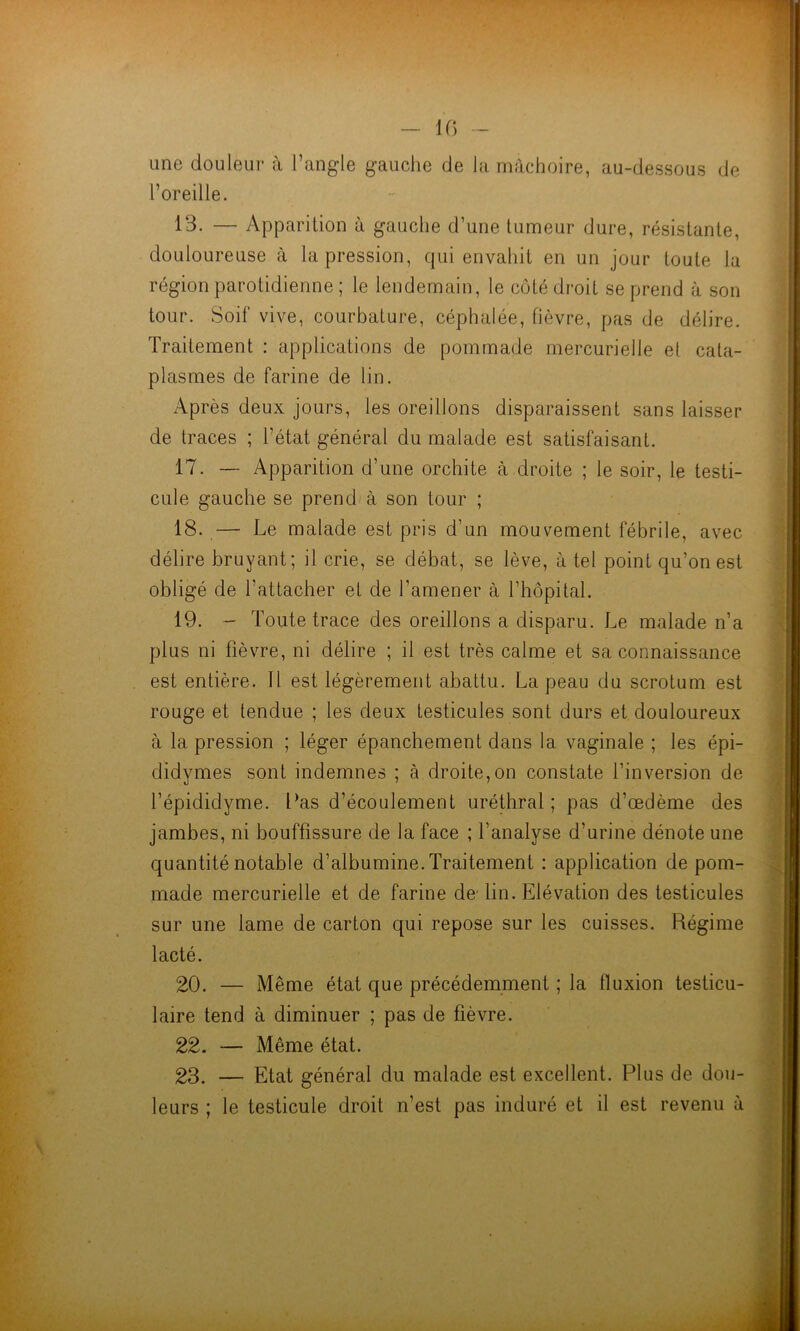 une douleur à l’angle gauche de la mâchoire, au-dessous de l’oreille. 13- — Apparition à gauche d’une tumeur dure, résistante, douloureuse à la pression, qui envahit en un jour toute la région parotidienne ; le lendemain, le côté droit se prend à son tour. Soif vive, courbature, céphalée, fièvre, pas de délire. Traitement : applications de pommade mercurielle et cata- plasmes de farine de lin. Après deux jours, les oreillons disparaissent sans laisser de traces ; l'état général du malade est satisfaisant. 17. — Apparition d’une orchite à droite ; le soir, le testi- cule gauche se prend à son tour ; 18. — Le malade est pris d’un mouvement fébrile, avec délire bruyant; il crie, se débat, se lève, à tel point qu’on est obligé de l’attacher et de l’amener à l’hôpital. 19. - Toute trace des oreillons a disparu. Le malade n’a plus ni fièvre, ni délire ; il est très calme et sa connaissance est entière. Il est légèrement abattu. La peau du scrotum est rouge et tendue ; les deux testicules sont durs et douloureux à la pression ; léger épanchement dans la vaginale ; les épi- didymes sont indemnes ; à droite,on constate l’inversion de l’épididyme. Las d’écoulement uréthral ; pas d’œdème des jambes, ni bouffissure de la face ; l’analyse d’urine dénote une quantité notable d’albumine. Traitement : application de pom- made mercurielle et de farine de lin. Elévation des testicules sur une lame de carton qui repose sur les cuisses. Régime lacté. 20. — Même état que précédemment ; la fluxion testicu- laire tend à diminuer ; pas de fièvre. 22. — Même état. 23. — Etat général du malade est excellent. Plus de dou- leurs ; le testicule droit n’est pas induré et il est revenu à