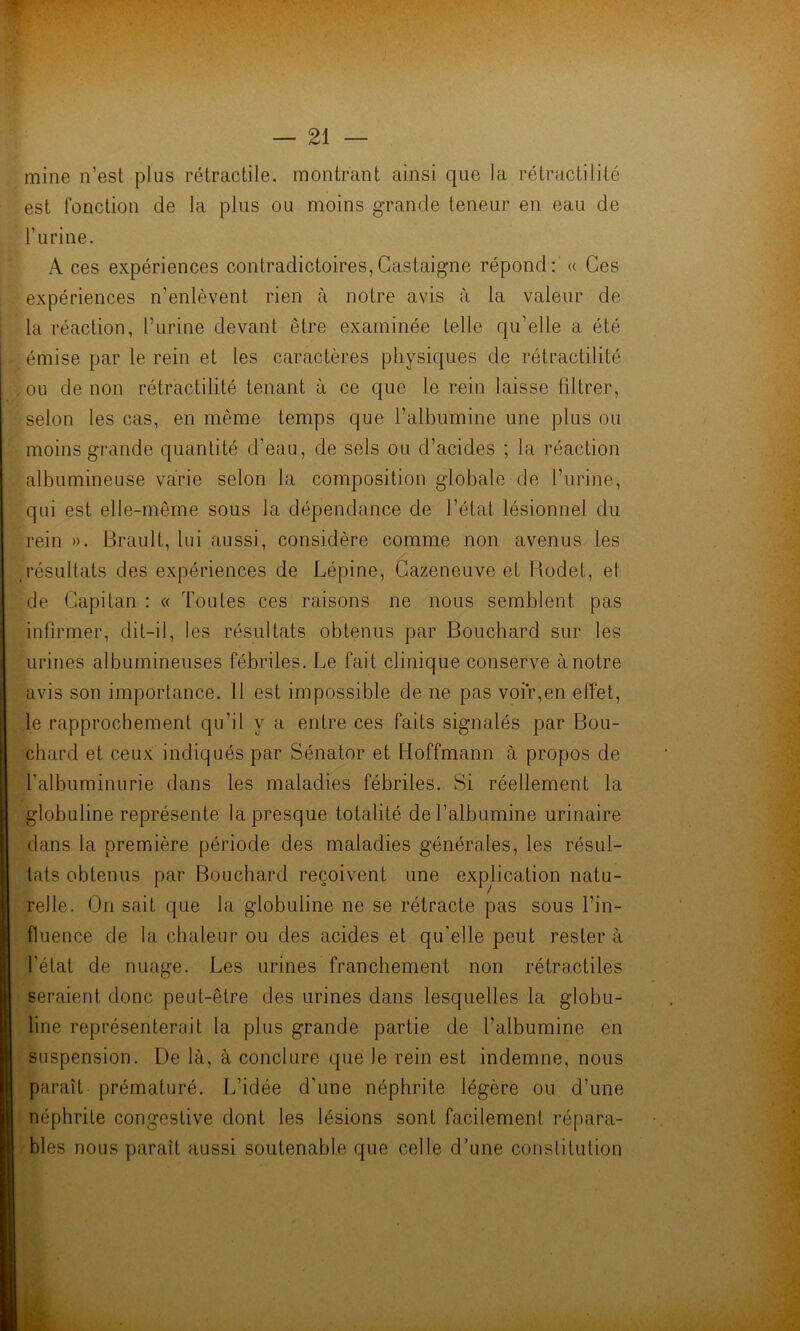 mine n’est plus rétractile, montrant ainsi que la rétractilité est fonction de la plus ou moins grande teneur en eau de l’urine. A ces expériences contradictoires,Castaigne répond: « Ces expériences n’enlèvent rien à notre avis à la valeur de la réaction, l’urine devant être examinée telle qu’elle a été émise par le rein et les caractères physiques de rétractilité , ou de non rétractilité tenant à ce que le rein laisse filtrer, selon les cas, en même temps que l’albumine une plus ou moins grande quantité d’eau, de sels ou d’acides ; la réaction albumineuse varie selon la composition globale de l’urine, qui est elle-même sous la dépendance de l’état lésionnel du rein ». Brault, lui aussi, considère comme non avenus les résultats des expériences de Lépine, Cazeneuve et Rodet, et de Capitan : « Toutes ces raisons ne nous semblent pas infirmer, dit-il, les résultats obtenus par Bouchard sur les urines albumineuses fébriles. Le fait clinique conserve à notre avis son importance. Il est impossible de ne pas voir,en effet, le rapprochement qu’il y a entre ces faits signalés par Bou- chard et ceux indiqués par Sénator et Hoffmann à propos de l'albuminurie dans les maladies fébriles. Si réellement la globuline représente la presque totalité de l’albumine urinaire dans la première période des maladies générales, les résul- tats obtenus par Bouchard reçoivent une explication natu- relle. On sait que la globuline ne se rétracte pas sous l’in- fluence de la chaleur ou des acides et qu’elle peut rester à l'état de nuage. Les urines franchement non rétractiles seraient donc peut-être des urines dans lesquelles la globu- line représenterait la plus grande partie de l’albumine en suspension. De là, à conclure que le rein est indemne, nous paraît prématuré. L’idée d’une néphrite légère ou d’une néphrite congestive dont les lésions sont facilement répara- bles nous paraît aussi soutenable que celle d’une constitution