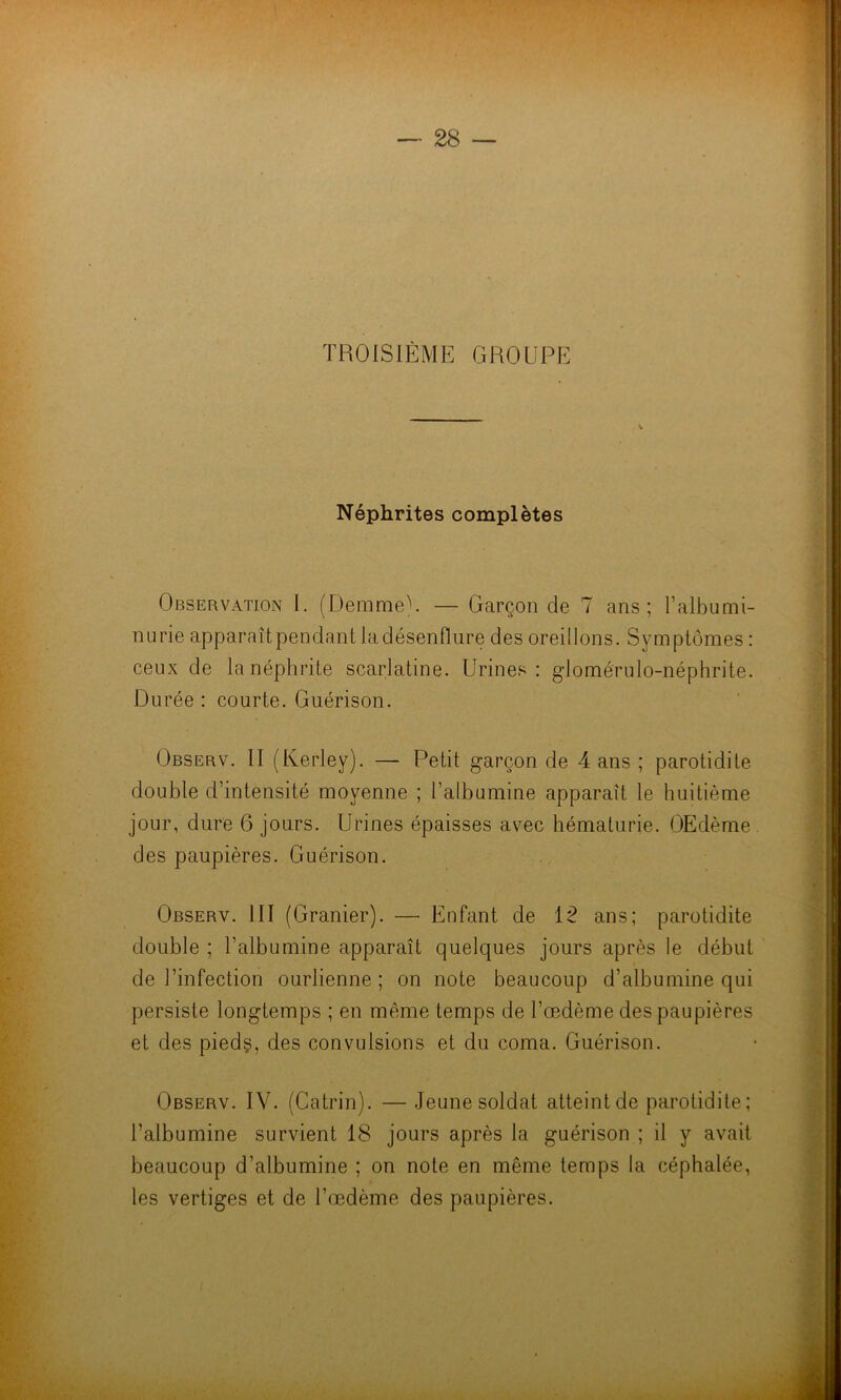 TROISIÈME GROUPE Néphrites complètes Observation i. (DemmeU — Garçon de 7 ans; l’albumi- nurie apparaît pendant la désenflure des oreillons. Symptômes : ceux de la néphrite scarlatine. Urines: glomérulo-néphrite. Durée : courte. Guérison. Observ. II (Kerley). — Petit garçon de 4 ans ; parotidite double d’intensité moyenne ; l’albumine apparaît le huitième jour, dure 6 jours. Urines épaisses avec hématurie. OEdème des paupières. Guérison. Observ. III (Granier). — Enfant de 12 ans; parotidite double ; l’albumine apparaît quelques jours après le début de l’infection ourlienne ; on note beaucoup d’albumine qui persiste longtemps ; en même temps de l’œdème des paupières et des pieds, des convulsions et du coma. Guérison. Observ. IV. (Catrin). — Jeune soldat atteint de parotidite ; l’albumine survient 18 jours après la guérison ; il y avait beaucoup d’albumine ; on note en même temps la céphalée, les vertiges et de l’œdème des paupières.