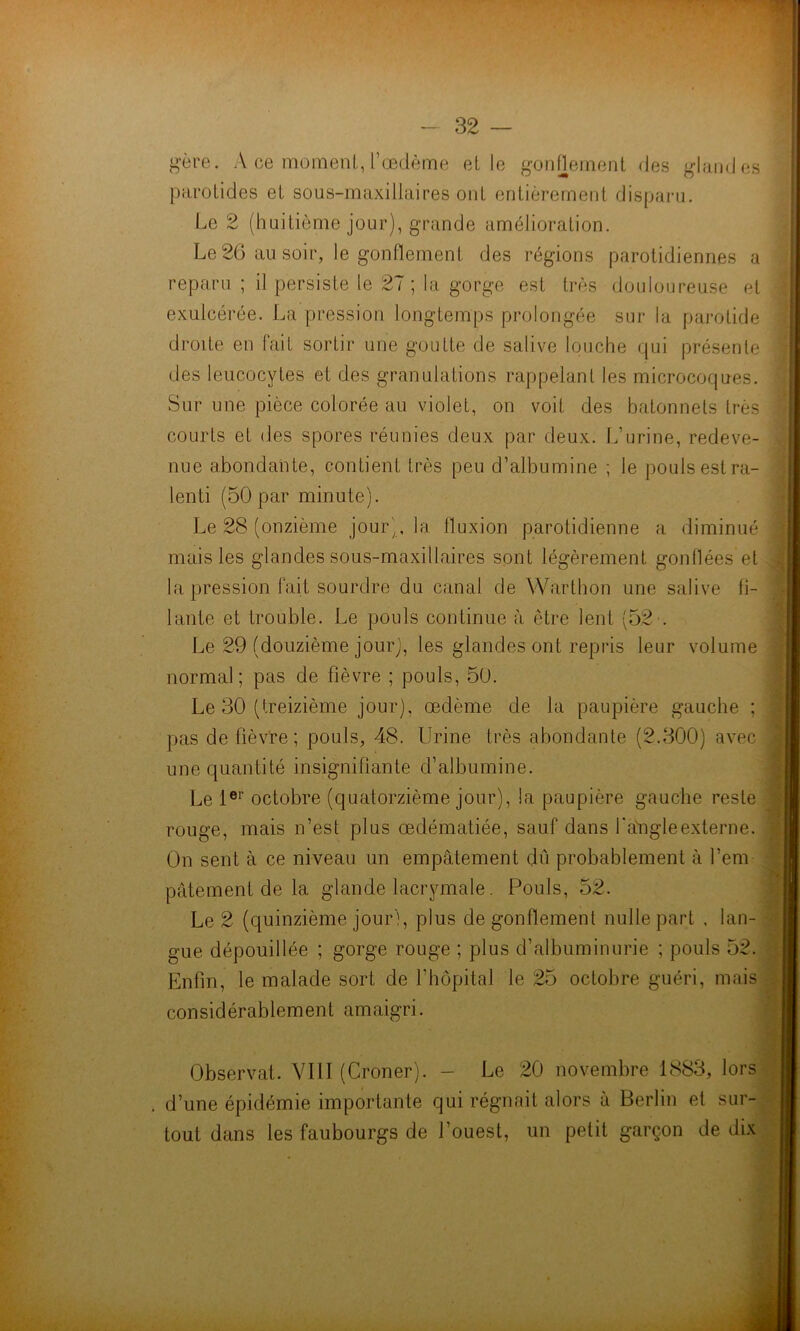 gère. A ce moment,, l’œdème et le gonflement des glandes parotides et sous-maxillaires ont entièrement disparu. Le 2 (huitième jour), grande amélioration. Le 26 au soir, le gonflement des régions parotidiennes a reparu ; il persiste le 27; la gorge est très douloureuse et exulcérée. La pression longtemps prolongée sur la parotide droite en fait sortir une goutte de salive louche qui présente des leucocytes et des granulations rappelant les microcoques. Sur une pièce colorée au violet, on voit des bâtonnets très courts et des spores réunies deux par deux. L’urine, redeve- nue abondante, contient très peu d’albumine ; le pouls est ra- lenti (50 par minute). Le 28 (onzième jour), la fluxion parotidienne a diminué mais les glandes sous-maxillaires sont légèrement gonflées et la pression fait sourdre du canal de Warthon une salive fi- lante et trouble. Le pouls continue à être lent (52 . Le 29 (douzième jour), les glandes ont repris leur volume normal; pas de fièvre ; pouls, 50. Le 30 (treizième jour), œdème de la paupière gauche ; pas de fièvre; pouls, 48. Urine très abondante (2.300) avec une quantité insignifiante d’albumine. Le 1er octobre (quatorzième jour), la paupière gauche reste rouge, mais n’est plus œdématiée, sauf dans fadigleexterne. On sent à ce niveau un empâtement dû probablement à l’em- pâtement de la glande lacrymale. Pouls, 52. Le 2 (quinzième jour), plus dégonflement nulle part , lan- gue dépouillée ; gorge rouge ; plus d’albuminurie ; pouls 52. considérablement amaigri. Observât. VIII (Croner). - Le 20 novembre 1883, lors . d’une épidémie importante qui régnait alors à Berlin et sur- tout dans les faubourgs de l’ouest, un petit garçon de dix