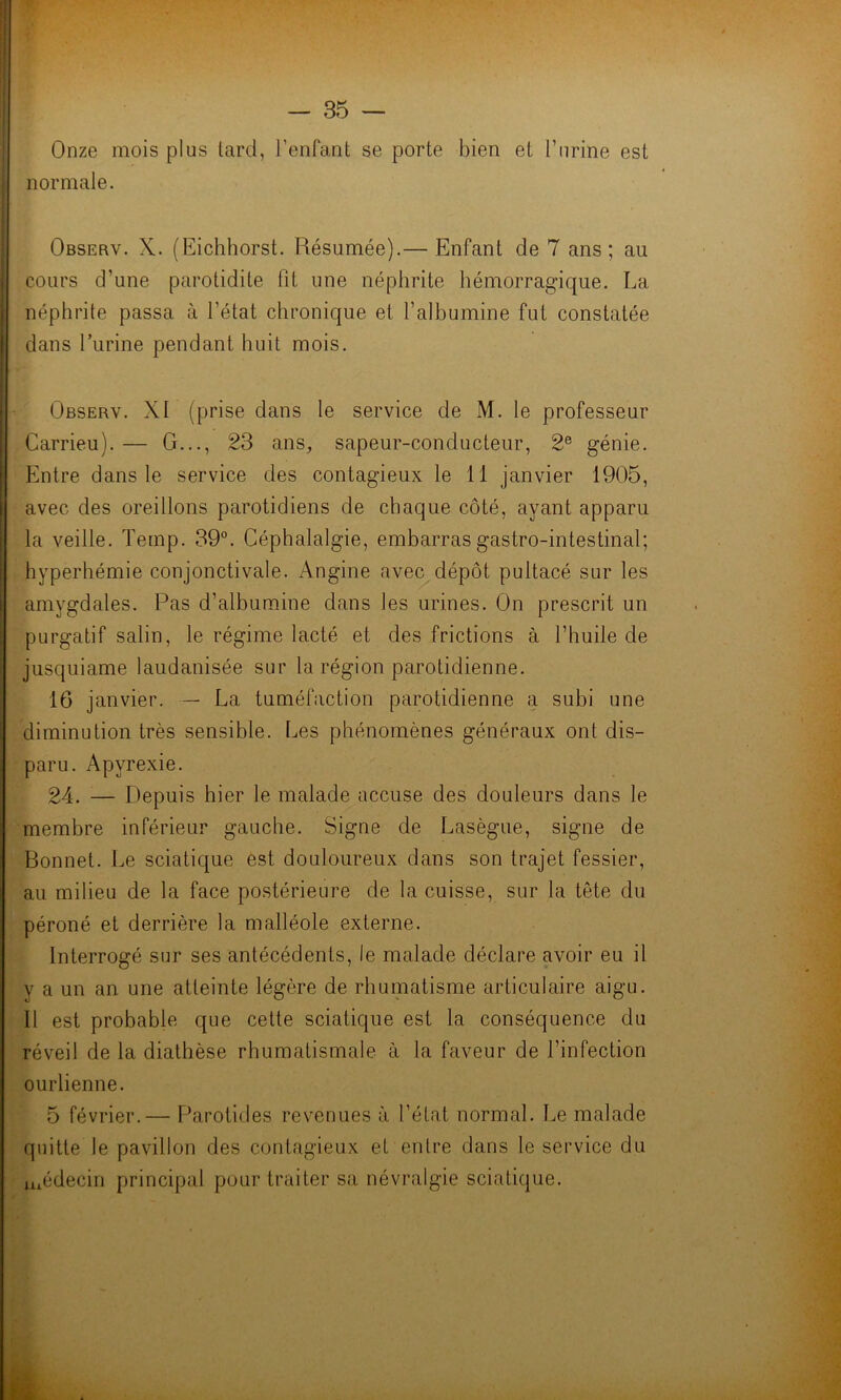 Onze mois plus tard, l’enfant se porte bien et burine est normale. Observ. X. (Eichhorst. Résumée).— Enfant de 7 ans; au cours d’une parotidite fit une néphrite hémorragique. La néphrite passa à l’état chronique et l’albumine fut constatée dans l’urine pendant huit mois. Observ. XI (prise dans le service de M. le professeur Carrieu). — G..., 23 ans, sapeur-conducteur, 2e génie. Entre dans le service des contagieux le 11 janvier 1905, avec des oreillons parotidiens de chaque côté, ayant apparu la veille. Temp. 39°. Céphalalgie, embarras gastro-intestinal; hyperhémie conjonctivale. Angine avec dépôt pultacé sur les amygdales. Pas d’albumine dans les urines. On prescrit un purgatif salin, le régime lacté et des frictions à l’huile de jusquiame laudanisée sur la région parotidienne. 16 janvier. — La tuméfaction parotidienne a subi une diminution très sensible. Les phénomènes généraux ont dis- paru. Apvrexie. 24. — Depuis hier le malade accuse des douleurs dans le membre inférieur gauche. Signe de Lasègue, signe de Bonnet. Le sciatique est douloureux dans son trajet fessier, au milieu de la face postérieure de la cuisse, sur la tête du péroné et derrière la malléole externe. Interrogé sur ses antécédents, le malade déclare avoir eu il v a un an une atteinte légère de rhumatisme articulaire aigu. Il est probable que cette sciatique est la conséquence du réveil de la diathèse rhumatismale à la faveur de l’infection ourlienne. 5 février.— Parotides revenues à l’état normal. Le malade quitte le pavillon des contagieux et entre dans le service du médecin principal pour traiter sa névralgie sciatique.