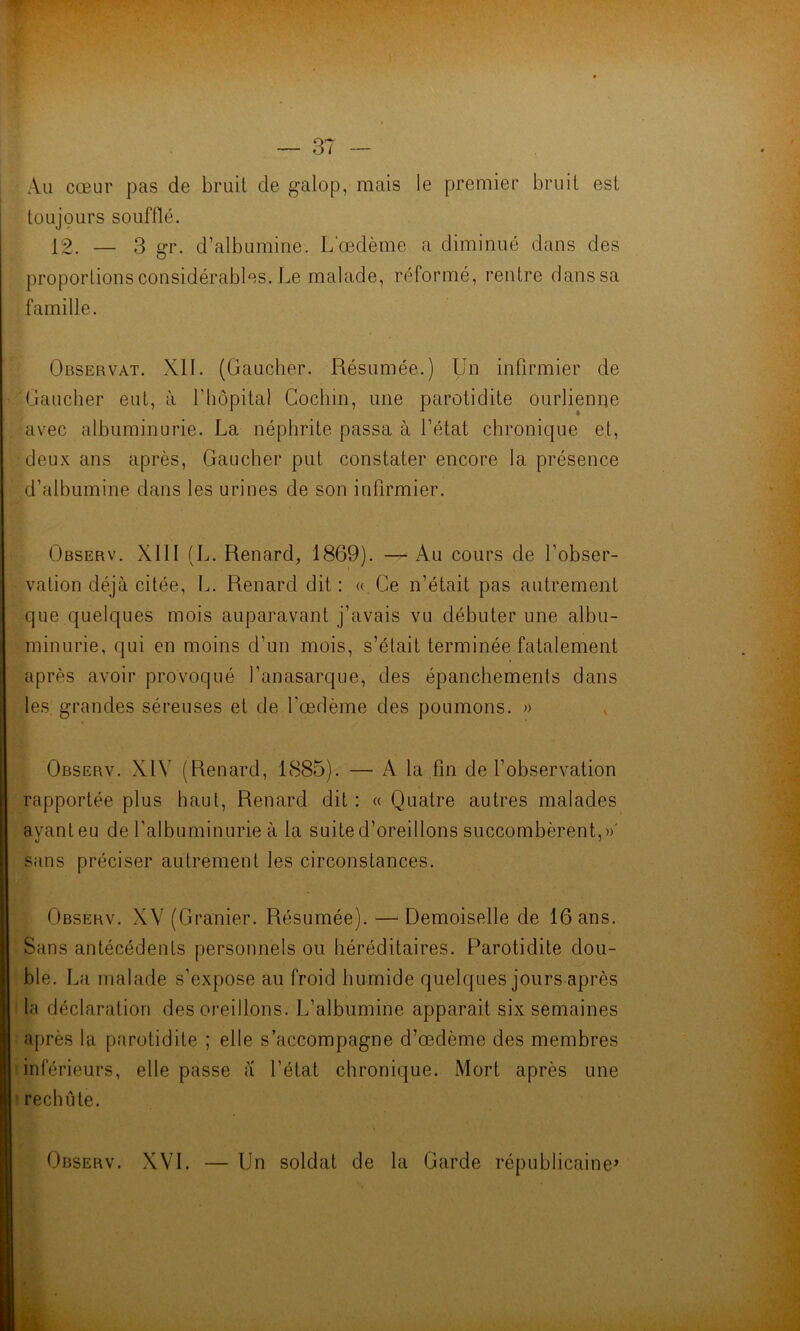 - Au cœur pas de bruit de galop, mais le premier bruit est toujours soufflé. 12. — 3 gr. d’albumine. L'œdème a diminué dans des proportions considérables. Le malade, réformé, rentre dans sa famille. Observât. XII. (Gaucher. Résumée.) Un infirmier de Gaucher eut, à l'hôpital Cochin, une parotidite ourlienne avec albuminurie. La néphrite passa à l’état chronique et, deux ans après, Gaucher put constater encore la présence d’albumine dans les urines de son infirmier. Observ. XIII (L. Renard, 1869). — Au cours de l’obser- vation déjà citée, L. Renard dit : « Ce n’était pas autrement que quelques mois auparavant j’avais vu débuter une albu- minurie, qui en moins d’un mois, s’était terminée fatalement après avoir provoqué l’anasarque, des épanchements dans les grandes séreuses et de l'œdème des poumons. » Observ. X1Y (Renard, 1885). — A la fin de l’observation rapportée plus haut, Renard dit : « Quatre autres malades avant eu de l'albuminurie à la suite d’oreillons succombèrent,»' sans préciser autrement les circonstances. Observ. XV (Granier. Résumée). — Demoiselle de 16 ans. Sans antécédents personnels ou héréditaires. Parotidite dou- ble. La malade s’expose au froid humide quelques jours après la déclaration des oreillons. L’albumine apparait six semaines après la parotidite ; elle s’accompagne d’œdème des membres inférieurs, elle passe iï l’état chronique. Mort après une rechute. Observ. XVI. — Un soldat de la Garde républicaine*