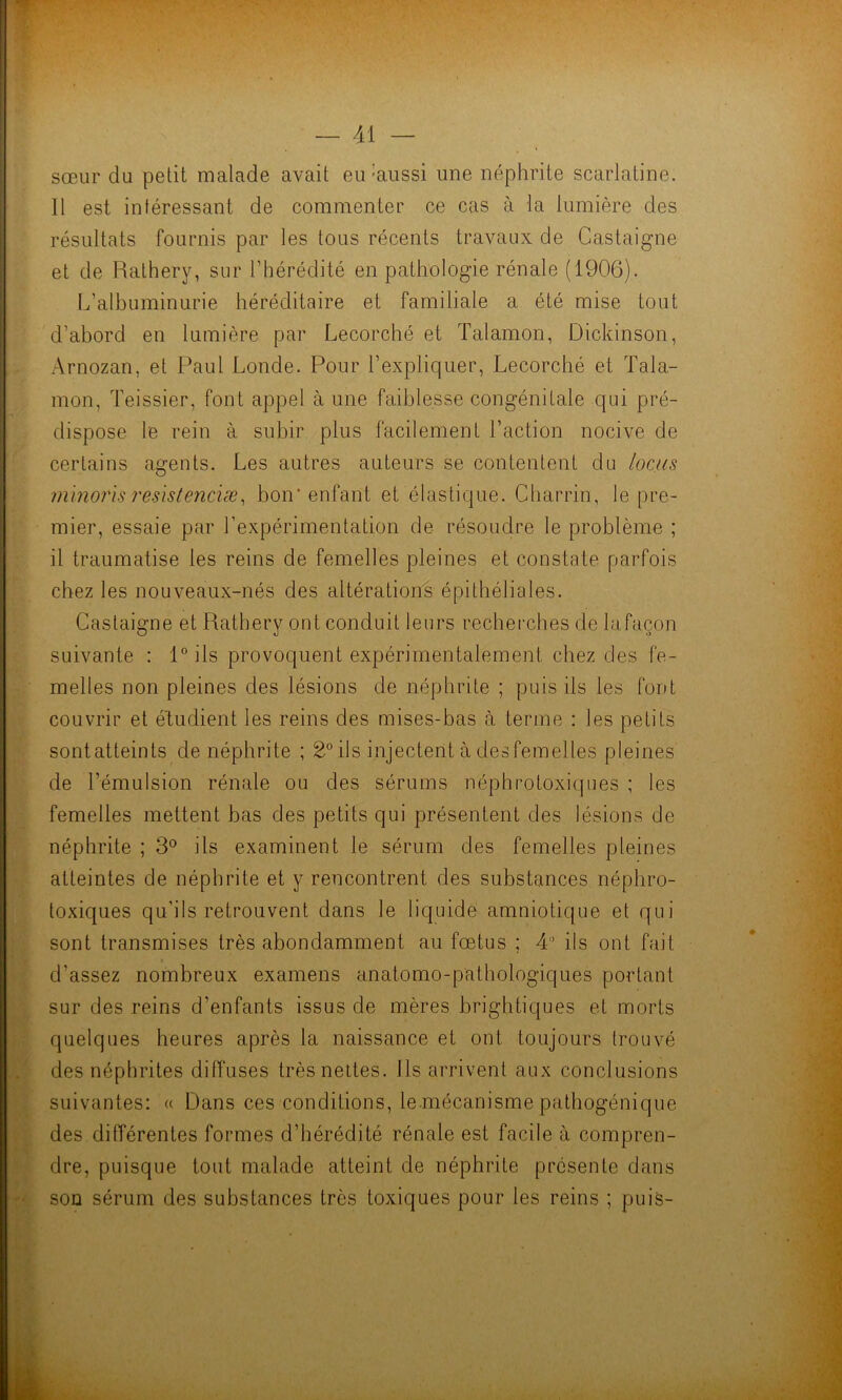 sœur du petit malade avait eu-aussi une néphrite scarlatine. Il est intéressant de commenter ce cas à la lumière des résultats fournis par les tous récents travaux de Castaigne et de Rathery, sur l’hérédité en pathologie rénale (1906). L’albuminurie héréditaire et familiale a été mise tout d’abord en lumière par Lecorché et Talamon, Dickinson, Arnozan, et Paul Londe. Pour l’expliquer, Lecorché et Tala- mon, Teissier, font appel à une faiblesse congénitale qui pré- dispose le rein à subir plus facilement l’action nocive de certains agents. Les autres auteurs se contentent du locus minons reslstenciæ, bon* enfant et élastique. Charrin, le pre- mier, essaie par l’expérimentation de résoudre le problème ; il traumatise les reins de femelles pleines et constate parfois chez les nouveaux-nés des altérations épithéliales. Castaigne et Rathery ont conduit leurs recherches de la façon suivante : 10 ils provoquent expérimentalement chez des fe- melles non pleines des lésions de néphrite ; puis ils les font couvrir et étudient les reins des mises-bas à terme : les petits sontatteints de néphrite ; 2° ils injectent à desfemelles pleines de l’émulsion rénale ou des sérums néphrotoxiques ; les femelles mettent bas des petits qui présentent des lésions de néphrite ; 3° ils examinent le sérum des femelles pleines atteintes de néphrite et y rencontrent des substances néphro- toxiques qu’ils retrouvent dans le liquide amniotique et qui sont transmises très abondamment au fœtus ; 4 ils ont fait d’assez nombreux examens anatomo-pathologiques portant sur des reins d’enfants issus de mères brightiques et morts quelques heures après la naissance et ont toujours trouvé des néphrites diffuses très nettes. Ils arrivent aux conclusions suivantes: « Dans ces conditions, le mécanisme pathogénique des différentes formes d’hérédité rénale est facile à compren- dre, puisque tout malade atteint de néphrite présente dans son sérum des substances très toxiques pour les reins ; puis-