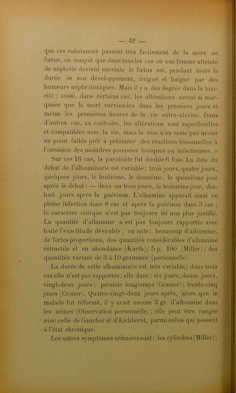 — 42— que ces substances passent très facilement de la mère au fœtus, on conçoit que dans tous les cas où une femme atteinte de néphrite devient enceinte le fœtus est, pendant toute la durée de son développement, irrigué et baigné par des humeurs néphrotoxiques. Mais il y a des degrés dans la toxi- cité ; aussi, dans certains cas, les altérations seront si mar- quées que la mort surviendra dans les premiers jours et même les premières heures de la vie extra-utérine. Dans d autres cas, au contraire, les altérations sont superficielles et compatibles avec la vie, mais le rein n’en reste pas moins un point faible prêt à présenter des réactions lésionnelles à l’occasion des moindres poussées toxiques ou infectieuses. » Sur ces 16 cas, la parotidite fut double 6 fois. La date du début de l’albuminurie est variable: trois jours, quatre jours, quelques jours, le huitième, le douzième, le quinzième jour après le début; — deux ou trois jours, le troisième jour, dix- huit jours après la guérison. L’albumine apparaît ainsi en pleine infection dans 8 cas et après la guérison dans 3 cas ; le caractère critique n’est pas toujours ici non plus justifié. La quantité d’albumine n’est pas toujours rapportée avec toute l’exactitude désirable ; on note: beaucoup d’albumine, de fortes proportions, des quantités considérables d’albumine rétractile et en abondance (Karth);5p. 100 (Miller) ; des quantités variant de 3 à 10grammes (personnelle). La durée de cette albuminurie est très variable,: dans trois cas elle n’est pas rapportée; elle dure : six jours, douze jours, vingt-deux jours; persiste longtemps (Granier) ; trente-cinq jours (Croner). Quatre-vingt-deux jours après, 'alors que le malade fut réformé, il y avait encore 3 gr. d’albumine dans les urines (Observation personnelle) ; elle peut être rangée avec celle de Gaucher et d’.Eichhorst, parmi celles qui passent à l’état chronique. Les autres symptômes urinaires sont : les cylindres (Miller);