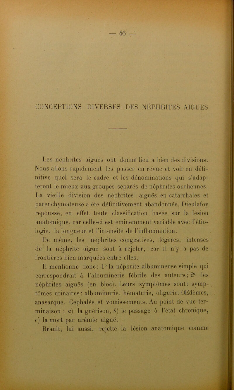 CONCEPTIONS DIVERSES DES NÉPHRITES AIGUES Les néphrites aiguës ont donné lieu à bien des divisions. Nous allons rapidement les passer en revue et voir en défi- nitive quel sera le cadre et les dénominations qui s’adap- teront le mieux aux groupes séparés de néphrites ourliennes. La vieille division des néphrites aiguës en catarrhales et parenchymateuse a été définitivement abandonnée. Dieulafoy repousse, en effet, toute classification basée sur la lésion anatomique, car celle-ci est éminemment variable avec l’étio- logie, la longueur et l’intensité de l’inflammation. De même, les néphrites congestives, légères, intenses de la néphrite aiguë sont à rejeter, car il n’y a pas de frontières bien marquées entre elles. 11 mentionne donc: 1° la néphrite albumineuse simple qui correspondrait à l’albüminerie fébrile des auteurs; 2° les néphrites aiguës (en bloc). Leurs symptômes sont: symp- tômes urinaires: albuminurie, hématurie, oligurie. OEdèmes, anasarque. Céphalée et vomissements. Au point de vue ter- minaison : a) la guérison, b) le passage à l’état chronique, c) la mort par urémie aiguë. Brault, lui aussi, rejette la lésion anatomique comme