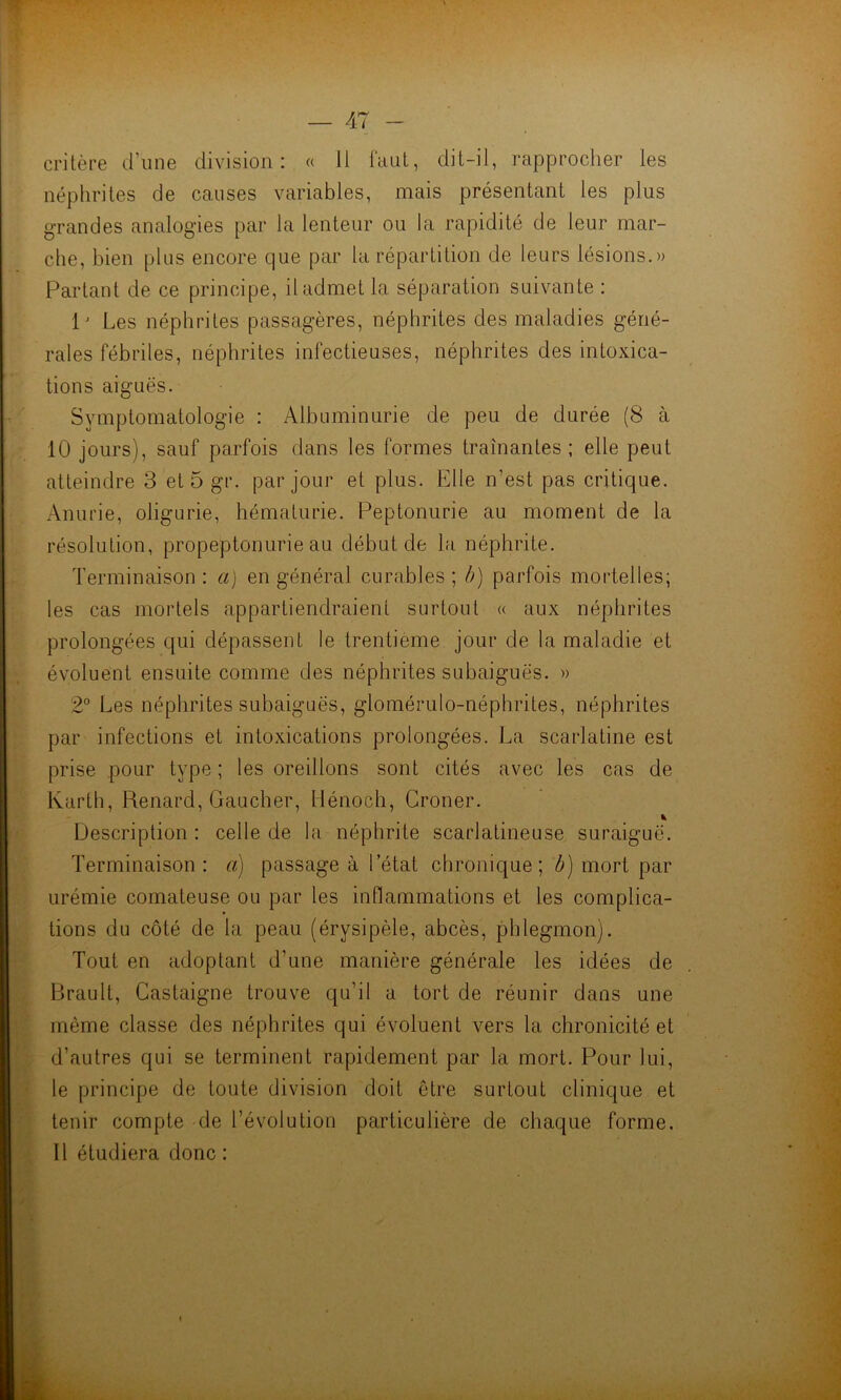 critère d’une division: « 11 faut, dit-il, rapprocher les néphrites de causes variables, mais présentant les plus grandes analogies par la lenteur ou la rapidité de leur mar- che, bien plus encore que par la répartition de leurs lésions.» Partant de ce principe, il admet la séparation suivante : 1 ' Les néphrites passagères, néphrites des maladies géné- rales fébriles, néphrites infectieuses, néphrites désintoxica- tions aiguës. Symptomatologie : Albuminurie de peu de durée (8 à 10 jours), sauf parfois dans les formes traînantes; elle peut atteindre 3 et 5 gr. par jour et plus. Elle n’est pas critique. Anurie, oligurie, hématurie. Peptonurie au moment de la résolution, propeptonurie au début de la néphrite. Terminaison : a) en général curables ; b) parfois mortelles; les cas mortels appartiendraient surtout « aux néphrites prolongées qui dépassent le trentième jour de la maladie et évoluent ensuite comme des néphrites subaiguës. » 2° Les néphrites subaiguës, glomérulo-néphrites, néphrites par infections et intoxications prolongées. La scarlatine est prise pour type ; les oreillons sont cités avec les cas de Karth, Renard, Gaucher, liénoch, Croner. * Description: celle de la néphrite scarlatineuse suraiguë. Terminaison : a) passage à l’état chronique; b) mort par urémie comateuse ou par les inflammations et les complica- tions du côté de la peau (érysipèle, abcès, phlegmon). Tout en adoptant d'une manière générale les idées de Brault, Castaigne trouve qu’il a tort de réunir dans une même classe des néphrites qui évoluent vers la chronicité et d’autres qui se terminent rapidement par la mort. Pour lui, le principe de toute division doit être surtout clinique et tenir compte de l’évolution particulière de chaque forme. 11 étudiera donc : i