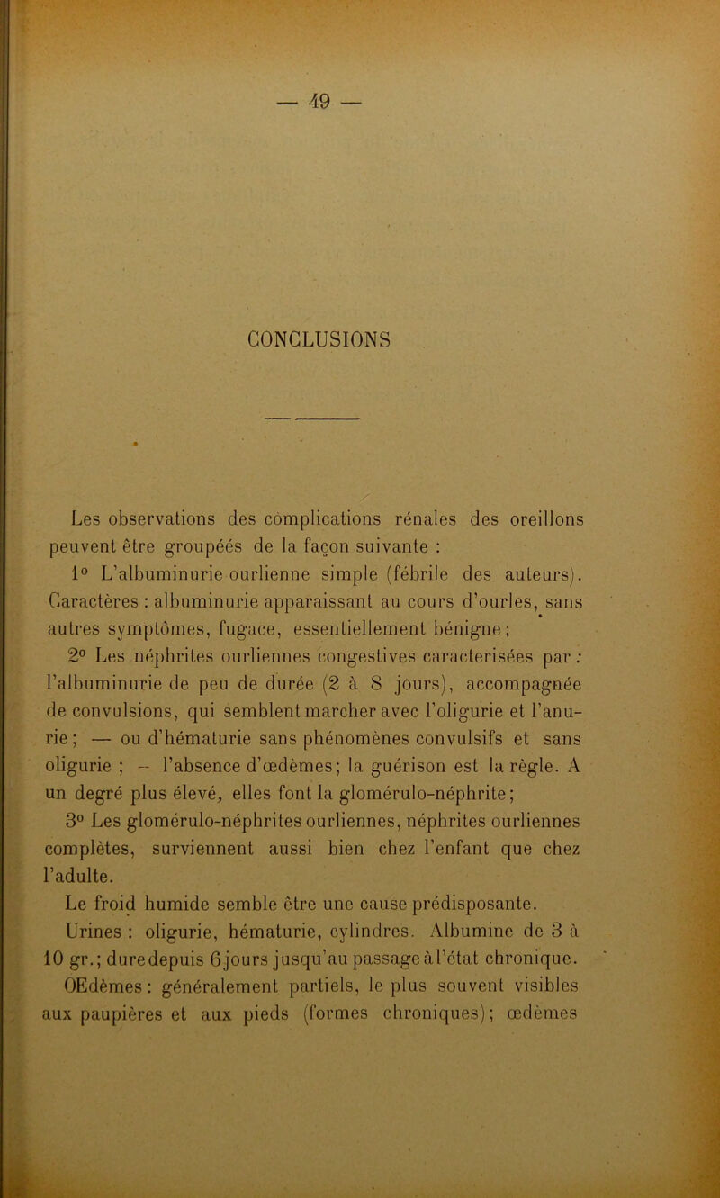 CONCLUSIONS Les observations des complications rénales des oreillons peuvent être groupéés de la façon suivante : 1° L’albuminurie ourlienne simple (fébrile des auteurs). Caractères : albuminurie apparaissant au cours d’ourles, sans autres symptômes, fugace, essentiellement bénigne; 2° Les néphrites ourliennes congestives caractérisées par ; l’albuminurie de peu de durée (2 à 8 jours), accompagnée de convulsions, qui semblent marcher avec l’oligurie et l’anu- rie; — ou d’hématurie sans phénomènes convulsifs et sans oligurie ; - l’absence d’œdèmes; la guérison est la règle. A un degré plus élevé, elles font la glomérulo-néphrite ; 3° Les glomérulo-néphrites ourliennes, néphrites ourliennes complètes, surviennent aussi bien chez l’enfant que chez l’adulte. Le froid humide semble être une cause prédisposante. Urines : oligurie, hématurie, cylindres. Albumine de 3 à 10 gr. ; dure depuis 6 jours jusqu’au passage à l’état chronique. OEdèmes : généralement partiels, le plus souvent visibles aux paupières et aux pieds (formes chroniques); œdèmes
