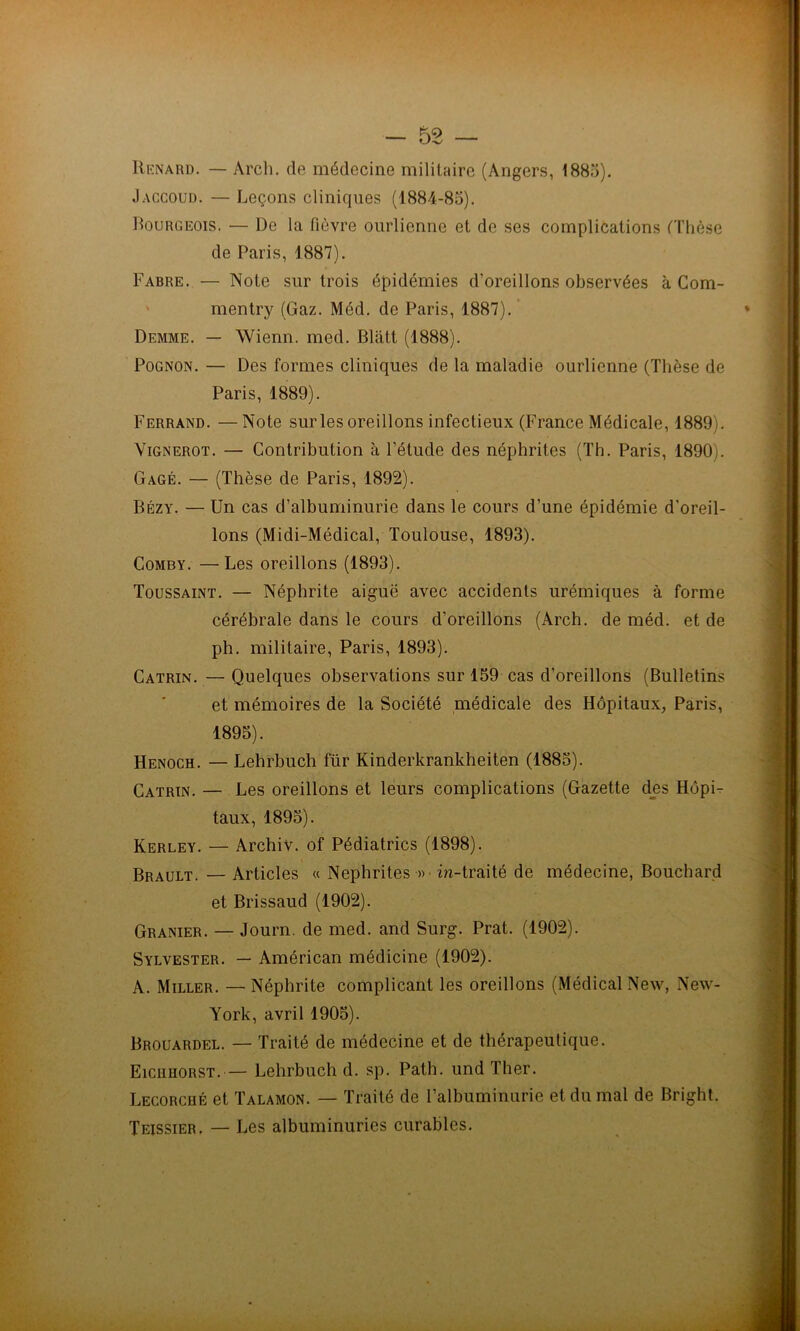 Renard. — Arch. de médecine militaire (Angers, 1885). Jaccoud. — Leçons cliniques (1884-85). Bourgeois. — De la fièvre ourlienne et de ses complications (Thèse de Paris, 1887). Fabre. — Note sur trois épidémies d’oreillons observées à Com- mentry (Gaz. Méd. de Paris, 1887). Demme. — Wienn. med. Blatt (1888). Pognon. — Des formes cliniques de la maladie ourlienne (Thèse de Paris, 1889). Ferrand. — Note sur les oreillons infectieux (France Médicale, 1889). Vignerot. — Contribution à l’étude des néphrites (Th. Paris, 1890). Gagé. — (Thèse de Paris, 1892). Bézy. — Un cas d’albuminurie dans le cours d’une épidémie d’oreil- lons (Midi-Médical, Toulouse, 1893). Comby. —Les oreillons (1893). Toussaint. — Néphrite aiguë avec accidents urémiques à forme cérébrale dans le cours d’oreillons (Arch. de méd. et de ph. militaire, Paris, 1893). Catrin. — Quelques observations sur 159 cas d’oreillons (Bulletins et mémoires de la Société médicale des Hôpitaux, Paris, 1895). Henoch. — Lehrbuch für Kinderkrankheiten (1885). Catrin. — Les oreillons et leurs complications (Gazette des Hôpi- taux, 1895). Kerley. — Archiv. of Pédiatrics (1898). Brault. — Articles « Néphrites » in-traité de médecine, Bouchard et Brissaud (1902). Granier. — Journ. de med. and Surg. Prat. (1902). Sylvester. — Américan médicine (1902). A. Miller. — Néphrite complicant les oreillons (Médical New, New- York, avril 1905). Brouardel. — Traité de médecine et de thérapeutique. Eiciiuorst. — Lehrbuch d. sp. Path. und Ther. Lecorché et Talamon. — Traité de l’albuminurie et du mal de Bright. Teissier, — Les albuminuries curables.