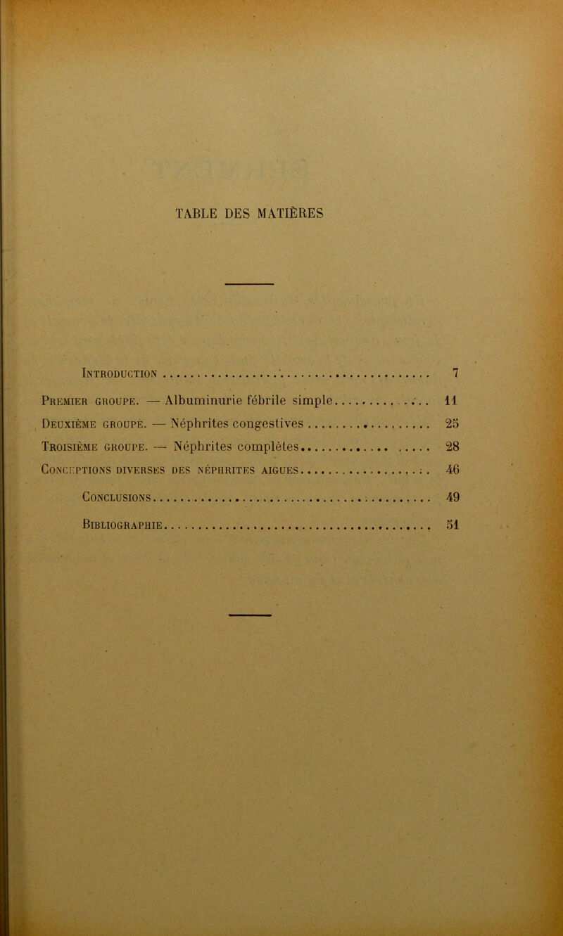 TABLE DES MATIÈRES Introduction ' 7 Premier groupe. —Albuminurie fébrile simple 11 Deuxième groupe. — Néphrites congestives 25 Troisième groupe. — Néphrites complètes 28 Conceptions diverses des néphrites aigues 46 Conclusions 49 Bibliographie 51