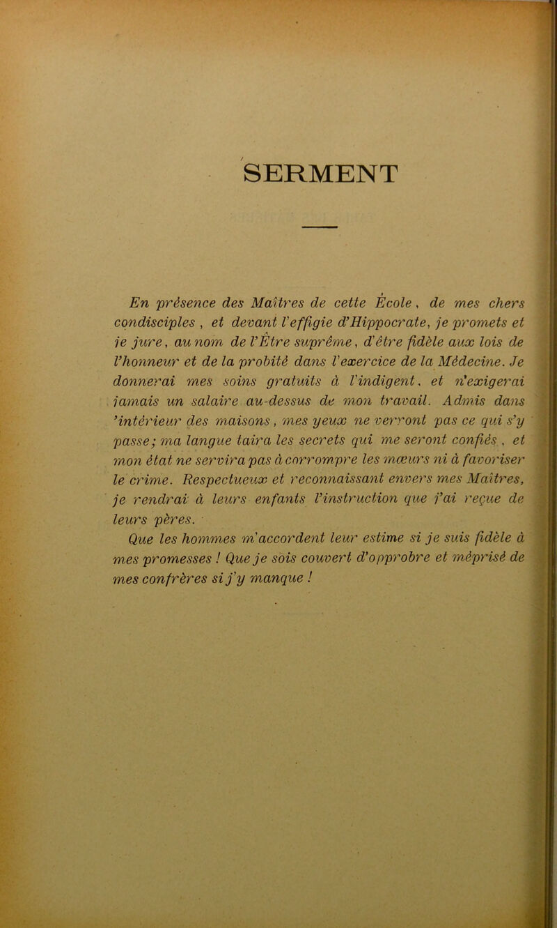 SERMENT t En présence des Maîtres de cette Ecole, de mes chers condisciples , et devant Veffigie d’Hippocrate, je promets et A je jure, au nom de l’Etre suprême, d'être fidèle aux lois de l’honneur et de la probité dans l'exercice de la Médecine. Je donnerai mes soins gratuits à l'indigent. et n’exigerai jamais un salaire au-dessus de mon travail. Admis dans ’intérieur des maisons, mes yeux ne verront pas ce qui s’y passe; ma langue taira les secrets qui me seront confiés , et mon état ne servira pas à corrompre les mœurs ni à favoriser le crime. Respectueux et reconnaissant envers mes Maîtres, je rendrai à leurs enfants l’instruction que j’ai reçue de leurs pères. Que les hommes m accordent leur estime si je suis fidèle à mes promesses ! Que je sois couvert d’opprobre et méprisé de mes confrères si j'y manque !