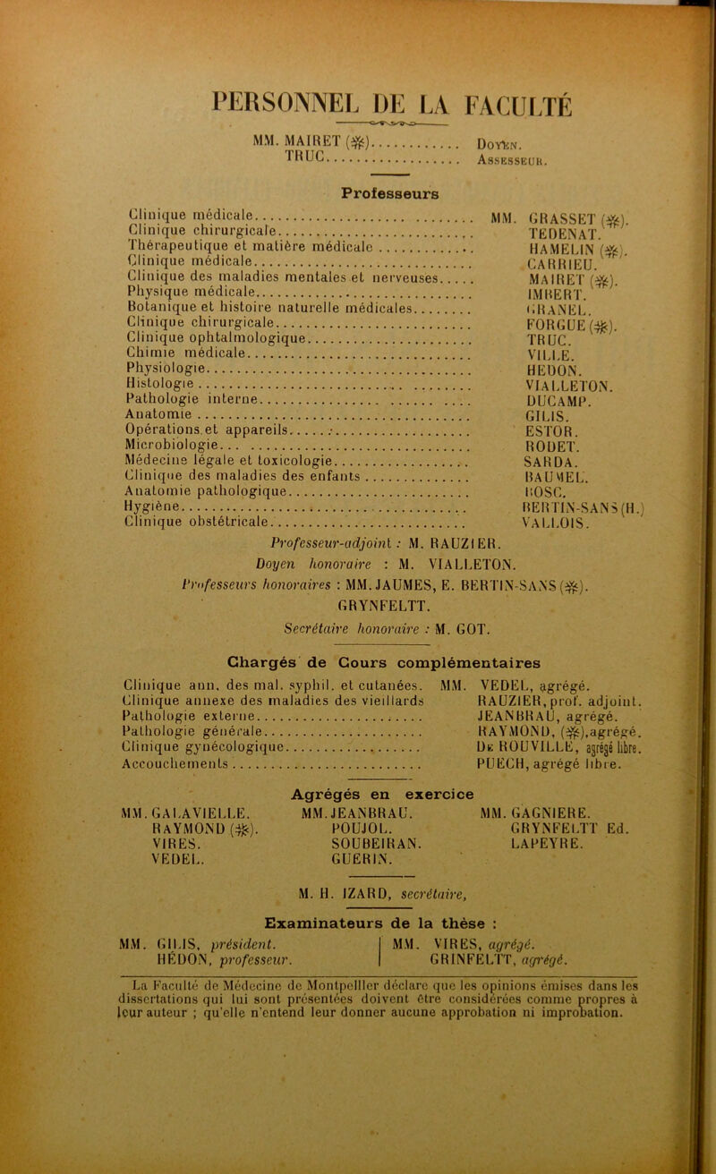 MM. MAIRET (#) DoyUn. Assesseur. MM. MAIRET (#) DoyUn. Assesseur. Professeurs Clinique médicale MM. GRASSET ($$) Clinique chirurgicale TEDENAT. Thérapeutique et matière médicale HAMELIN W Clinique médicale CARRIEU. Clinique des maladies mentales et nerveuses MAIRET (]&). Physique médicale IMBERT. ' Botanique et histoire naturelle médicales GRANEL. Clinique chirurgicale EORGÜE(^). Clinique ophtalmologique TRUC. Chimie médicale VILLE. Physiologie HEDON. Histologie VIALLETON. Pathologie interne DUCAMP. Anatomie GILIS. Opérations et appareils .- ESTOR. Microbiologie ROUET. Médecine légale et toxicologie SARDA. Clinique des maladies des enfants RAÜV1EL. Anatomie pathologique ROSC. Hygiène RERT1N-SANS (H.) Clinique obstétricale VALLOIS. Professeur-adjoml : M. RAUZIER. Doyen honoraire : M. VIALLETON. Professeurs honoraires : MM.JAUMES, E. BERTIN-SANS (3fc). GRYNFELTT. Secrétaire honoraire : M. GOT. Chargés de Cours complémentaires Clinique ami. des mal. syphil. et cutanées. MM. VEDEL, agrégé. Clinique annexe des maladies des vieillards RAUZIER, prof, adjoint. Pathologie externe ;.... JEANBRAU, agrégé. Pathologie générale RAYMOND, (efc),agrégé. Clinique gynécologique Ue ROUVILLE, agrégé libre. Accouchements PUECH, agrégé libre. MM. GALAVIELLE. Raymond (#). VIRES. VEDEL. Agrégés en ex MM. JEANBRAU. POUJOL. SOUBEIRAN. GUERIN. MM. GAGNIERE. GRYNFELTT Ed. LAPEYRE. M. H. IZARD, secrétaire, Examinateurs de la thèse : MM. GILIS, président. MM. VIRES, agrégé. HÉ DON, professeur. GRINFELTT, agi'égé. La Faculté de Médecine de Montpellier déclare que les opinions émises dans les dissertations qui lui sont présentées doivent être considérées comme propres à leur auteur ; quelle n’entend leur donner aucune approbation ni improbation.