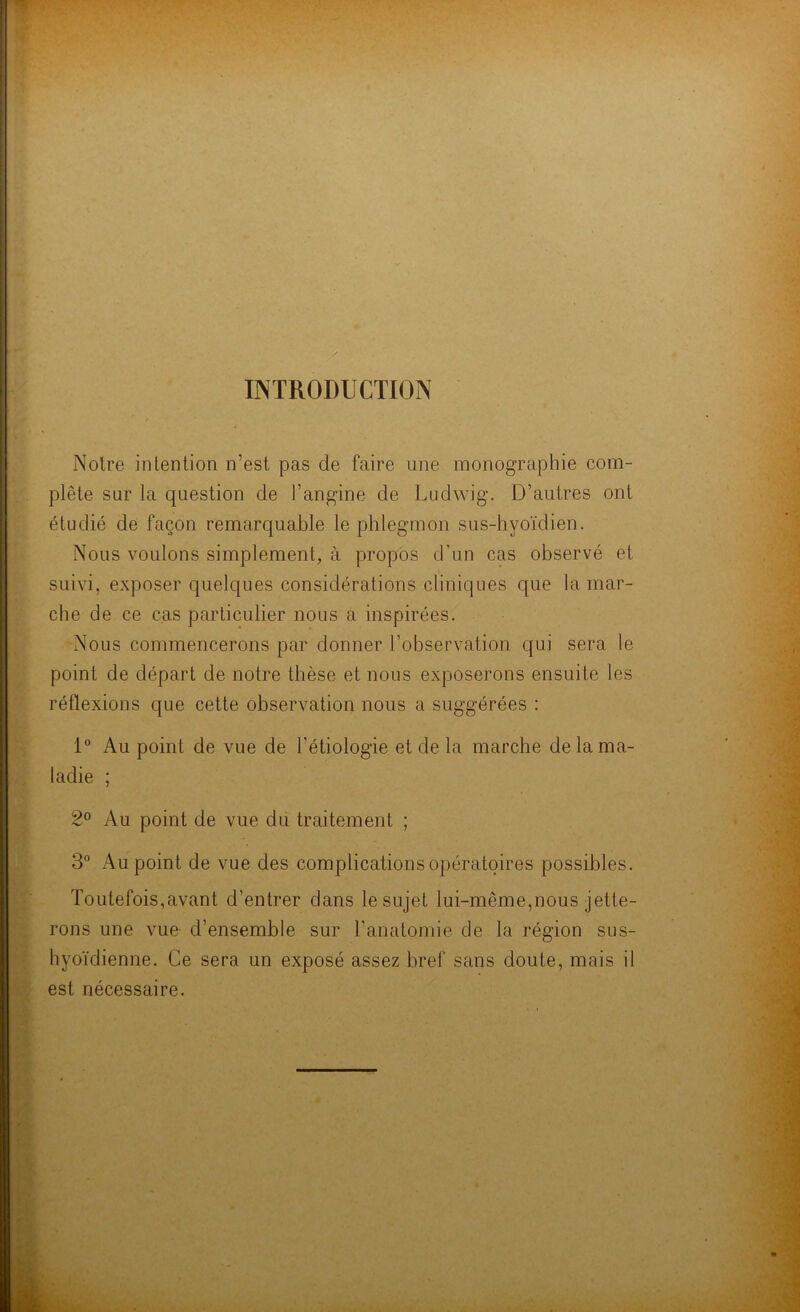 INTRODUCTION Notre intention n’est pas de faire une monographie com- plète sur la question de l’angine de Ludwig. D’autres ont étudié de façon remarquable le phlegmon sus-hyoïdien. Nous voulons simplement, à propos d’un cas observé et suivi, exposer quelques considérations cliniques que la mar- che de ce cas particulier nous a inspirées. Nous commencerons par donner l’observation qui sera le point de départ de notre thèse et nous exposerons ensuite les réflexions que cette observation nous a suggérées : 1° Au point de vue de l'étiologie et de la marche de la ma- ladie ; 2° Au point de vue du traitement ; 3° Au point de vue des complications opératoires possibles. Toutefois,avant d’entrer dans le sujet lui-même,nous jette- rons une vue d’ensemble sur l'anatomie de la région sus- hyoïdienne. Ce sera un exposé assez bref sans doute, mais il est nécessaire.