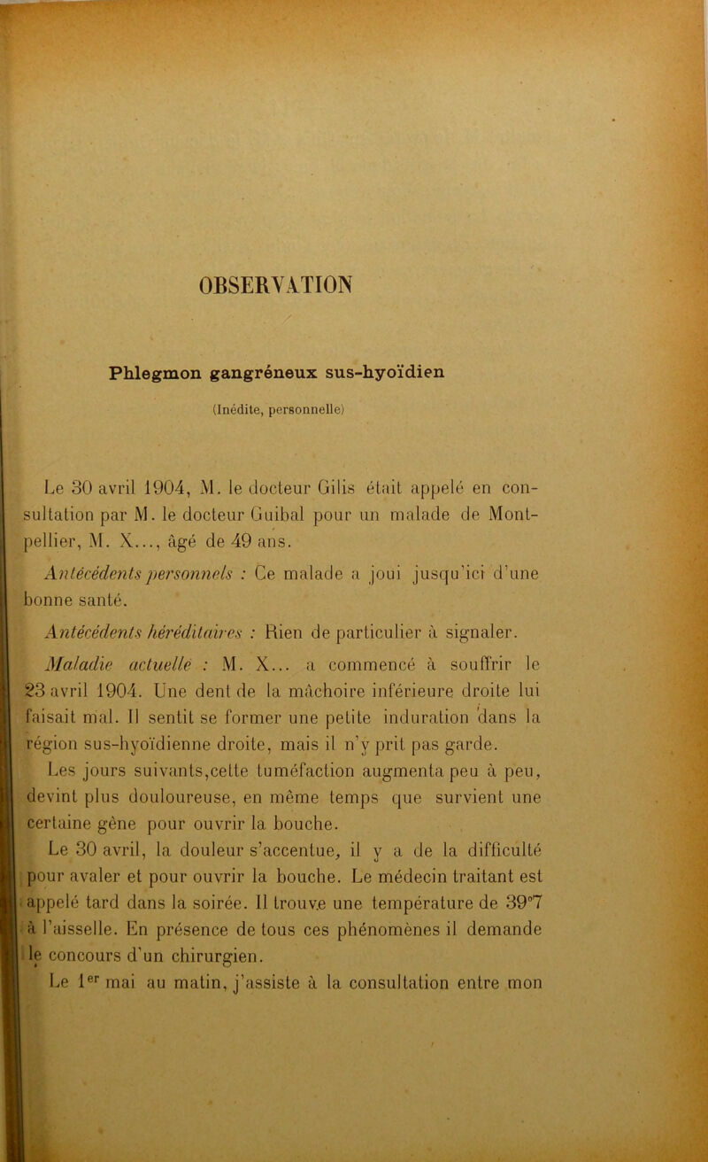 OBSERVATION . / Phlegmon gangréneux sus-hyoïdien (Inédite, personnelle) Le 30 avril 1904, M. le docteur Gilis était appelé en con- sultation par M. le docteur Guibal pour un malade de Mont- pellier, M. X..., âgé de 49 ans. Antécédents personnels : Ce malade a joui jusqu'ici d’une bonne santé. Antécédents héréditaires : Rien de particulier à signaler. Maladie actuelle : M. X... a commencé à souffrir le 23 avril 1904. Une dent de la mâchoire inférieure droite lui faisait mal. 11 sentit se former une petite induration dans la région sus-hyoïdienne droite, mais il n’y prit pas garde. Les jours suivants,cette tuméfaction augmenta peu à peu, devint plus douloureuse, en même temps que survient une certaine gène pour ouvrir la bouche. Le 30 avril, la douleur s’accentue, il y a de la difficulté pour avaler et pour ouvrir la bouche. Le médecin traitant est appelé tard dans la soirée. Il trouve une température de 39°7 à faisselle. En présence de tous ces phénomènes il demande le concours d’un chirurgien. Le 1er mai au matin, j’assiste à la consultation entre mon /