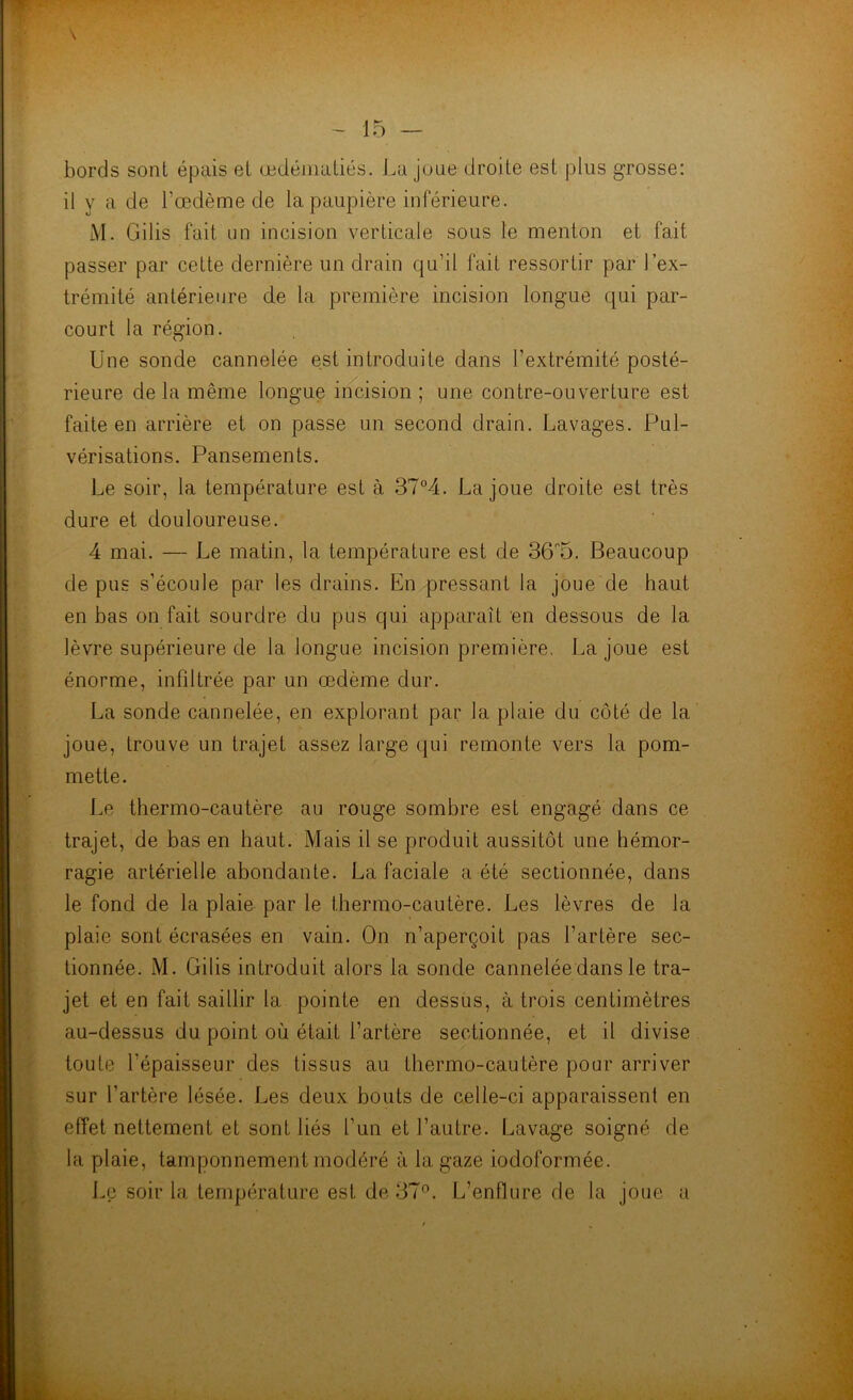 bords sont épais et œdématiés. La joue droite est plus grosse: il y a de l’œdème de la paupière inférieure. M. Gilis fait un incision verticale sous le menton et fait passer par cette dernière un drain qu’il fait ressortir par l’ex- trémité antérieure de la première incision longue qui par- court la région. Une sonde cannelée est introduite dans l’extrémité posté- rieure de la même longue incision ; une contre-ouverture est faite en arrière et on passe un second drain. Lavages. Pul- vérisations. Pansements. Le soir, la température est à 37°4. La joue droite est très dure et douloureuse. 4 mai. — Le matin, la température est de 36P5. Beaucoup de pus s’écoule par les drains. En pressant la joue de haut en bas on fait sourdre du pus qui apparaît en dessous de la lèvre supérieure de la longue incision première. La joue est énorme, infiltrée par un œdème dur. La sonde cannelée, en explorant par la plaie du côté de la joue, trouve un trajet assez large qui remonte vers la pom- mette. Le thermo-cautère au rouge sombre est engagé dans ce trajet, de bas en haut. Mais il se produit aussitôt une hémor- ragie artérielle abondante. La faciale a été sectionnée, dans le fond de la plaie par le thermo-cautère. Les lèvres de la plaie sont écrasées en vain. On n’aperçoit pas l’artère sec- tionnée. M. Gilis introduit alors la sonde cannelée dans le tra- jet et en fait saillir la pointe en dessus, à trois centimètres au-dessus du point où était l’artère sectionnée, et il divise toute l'épaisseur des tissus au thermo-cautère pour arriver sur l’artère lésée. Les deux bouts de celle-ci apparaissent en effet nettement et sont liés l’un et l’autre. Lavage soigné de la plaie, tamponnement modéré à la gaze iodoformée. Le soir la température est de 37°. L’enflure de la joue a