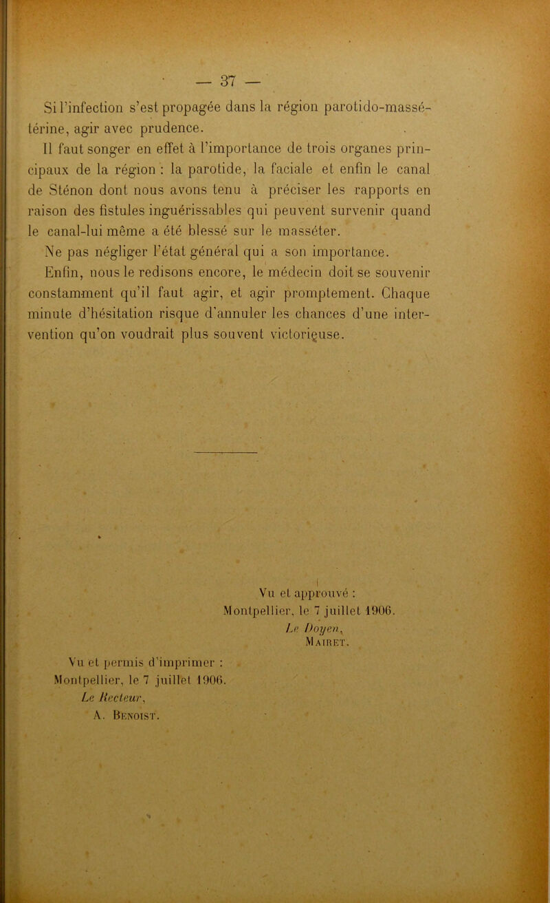 Si l’infection s’est propagée dans la région parotido-massé- térine, agir avec prudence. Il faut songer en effet à l’importance de trois organes prin- cipaux de la région : la parotide, la faciale et enfin le canal de Sténon dont nous avons tenu à préciser les rapports en raison des fistules inguérissables qui peuvent survenir quand le canal-lui même a été blessé sur le masséter. Ne pas négliger l’état général qui a son importance. Enfin, nous le redisons encore, le médecin doit se souvenir constamment qu’il faut agir, et agir promptement. Chaque minute d’hésitation risque d’annuler les chances d’une inter- vention qu’on voudrait plus souvent victorieuse. Vu et approuvé : Montpellier, le 7 juillet 1906. Le Doyen, Mairet. Vu et permis d’imprimer : Montpellier, le 7 juillet 1906. Le, Recteur, A. BteNoiST.