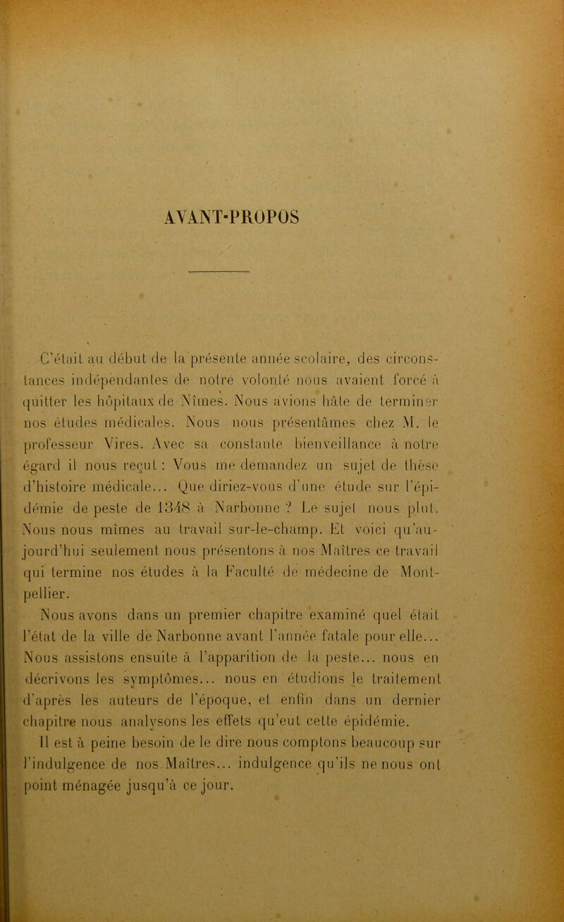 AVANT-PROPOS C’était au début de la présente année scolaire, des circons- tances indépendantes de notre volonté nous avaient forcé à quitter les hôpitaux de Mmes. Nous avions bâte de terminer nos études médicales. Nous nous présentâmes chez M. le professeur Vires. Avec sa constante bienveillance à notre égard il nous reçut : Vous me demandez un sujet de thèse d’histoire médicale... Que diriez-vous d’une étude sur répi- démie de peste de 1348 à Narbonne ? Le sujet nous plut. Nous nous mîmes au travail sur-le-champ. Et voici qu’au- jourd’hui seulement nous présentons à nos Maîtres ce travail qui termine nos études à la Faculté de médecine de Mont- pellier. Nous avons dans un premier chapitre examiné quel était l’état de la ville de Narbonne avant l’année fatale pour elle... Nous assistons ensuite à l’apparition de la peste... nous en décrivons les symptômes... nous en étudions le traitement d’après les auteurs de l’époque, et enfin dans un dernier chapitre nous analysons les effets qu’eut cette épidémie. Il est à peine besoin de le dire nous comptons beaucoup sur l’indulgence de nos.Maîtres... indulgence qu’ils ne nous ont point ménagée jusqu’à ce jour.