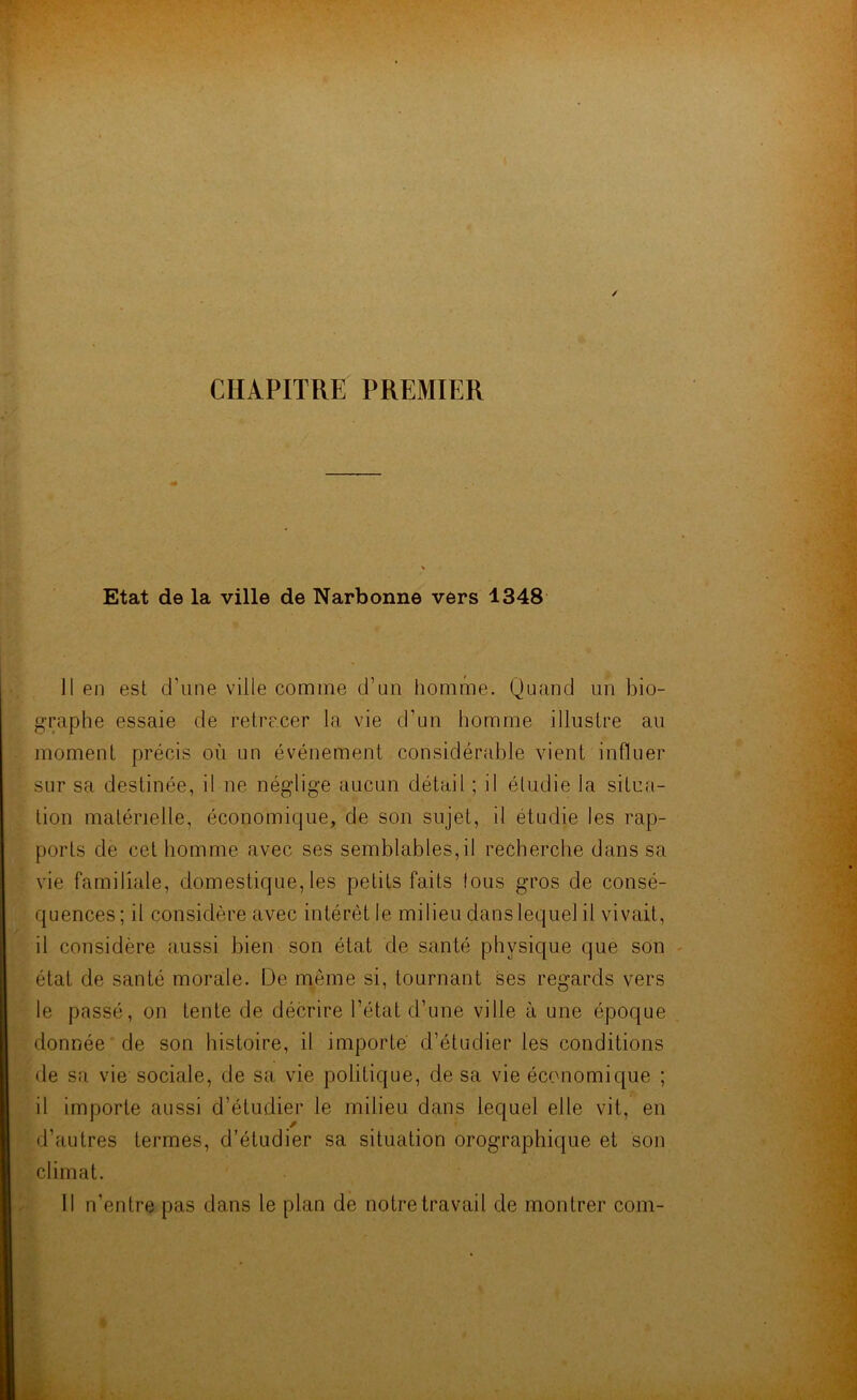 / ( * . CHAPITRE PREMIER Etat de la ville de Narbonne vers 4348 Il en est d'nne ville comme d’un homme. Quand un bio- graphe essaie de retracer la vie d’un homme illustre au moment précis où un événement considérable vient influer sur sa destinée, il ne néglige aucun détail ; il étudie la situa- tion matérielle, économique, de son sujet, il étudie les rap- ports de cet homme avec ses semblables,il recherche dans sa vie familiale, domestique, les petits faits fous gros de consé- quences; il considère avec intérêt le milieu dans lequel il vivait, il considère aussi bien son état de santé physique que son état de santé morale. De même si, tournant ses regards vers le passé, on tente de décrire l’état d’une ville à une époque donnée de son histoire, il importe d’étudier les conditions de sa vie sociale, de sa vie politique, de sa vie économique ; il importe aussi d’étudier le milieu dans lequel elle vit, en d’autres termes, d’étudier sa situation orographique et son climat. Il n’entre pas dans le plan de notre travail de montrer com-