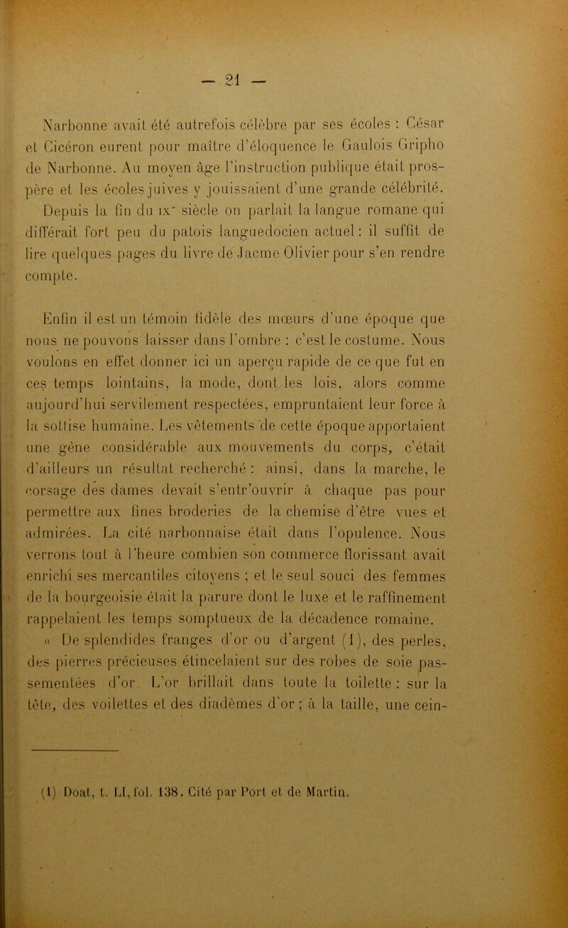 — Narbonne avait été autrefois célèbre par ses écoles : César et Cicéron eurent pour maître d’éloquence le Gaulois Gripho de Narbonne. Au moyen âge l’instruction publique était pros- père et les écoles juives y jouissaient d’une grande célébrité. Depuis la fin du ix siècle on parlait la langue romane qui différait fort peu du patois languedocien actuel : il suffit de lire quelques pages du livre de Jacme Olivier pour s’en rendre compte. Enfin il est un témoin fidèle des mœurs d’une époque que nous ne pouvons laisser dans l’ombre : c’est le costume. Nous voulons en effet donner ici un aperçu rapide de ce que fut en ces temps lointains, la mode, dont les lois, alors comme aujourd’hui servilement respectées, empruntaient leur force à la sottise humaine. Les vêtements de cette époque apportaient une gène considérable aux mouvements du corps, c’était d’ailleurs un résultat recherché : ainsi, dans la marche, le corsage des dames devait s’entr ouvrir à chaque pas pour permettre aux fines broderies de la chemise d’être vues et admirées. La cité narbonnaise était dans l’opulence. Nous verrons tout à l’heure combien son commerce florissant avait enrichi ses mercantiles citovens ; et le seul souci des femmes de la bourgeoisie était la parure dont le luxe et le raffinement rappelaient les temps somptueux de la décadence romaine. <( De splendides franges d’or ou d’argent (1), des perles, des pierres précieuses étincelaient sur des robes de soie pas- sementées d’or. L’or brillait dans toute la toilette: sur la tête, des voilettes et des diadèmes d'or ; à la taille, une cein- (1) T)oat, t. LI, fol. 138. Cité par Port et de Martin.