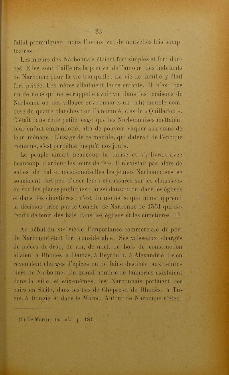 fallut promulguer, nous l’avons vu, de nouvelles lois somp tu ai res. Les moeurs des Narbonnais étaient fort simples et fort dou- ces. Elles sont d’ailleurs la preuve de l’amour des habitants de Narbonne pour la vie tranquille : La vie de famille y était fort prisée. Les mères allaitaient leurs enfants. Il n’est pas un de nous qui ne se rappelle avoir vu dans les maisons de Narbonne ou des villages environnants un petit meuble com- posé de quatre planches : on l’a nommé, e’estle « Quilladou ». C’était dans cette petite cage que les Narbonnaises mettaient leur enfant emmaillotté, afin de pouvoir vaquer aux soins de leur ménage. L’usage de ce meuble, qui daterait de l’époque romaine, s’est perpétué jusqu’à nos jours. Le peuple aimait beaucoup la danse et s’y livrait avec beaucoup d’ardeur les jours de fête. Il n’existait pas alors de salles de bal et mesdemoiselles les jeunes Narbonnaises se souciaient fort peu d’user leurs chaussures sur les chaussées ou sur les places publiques ; aussi dansait-on dans les églises et dans les cimetières ; c’est du moins ce que nous apprend la décision prise par le Concile de Narbonne de 1551 qui dé- fendit de tenir des bals dans les églises et les cimetières (1). Au début du xiv° siècle, l’importance commerciale du port de Narbonne était fort considérable. Ses vaisseaux chargés de pièces de drap, de vin, de miel, de bois de construction allaient à Rhodes, à Damas, à Beyrouth, à Alexandrie. Ils en revenaient chargés d’épices ou de laine destinée aux teintu- riers de Narbonne. En grand nombre de tanneries existaient dans la ville, et eux-mêmes, les Narbonnais portaient ces cuirs en Sicile, dans les îles de Chypre et de Rhodes, à Tu- nis, à Bougie et dans le Maroc. Autour de Narbonne s'éten-